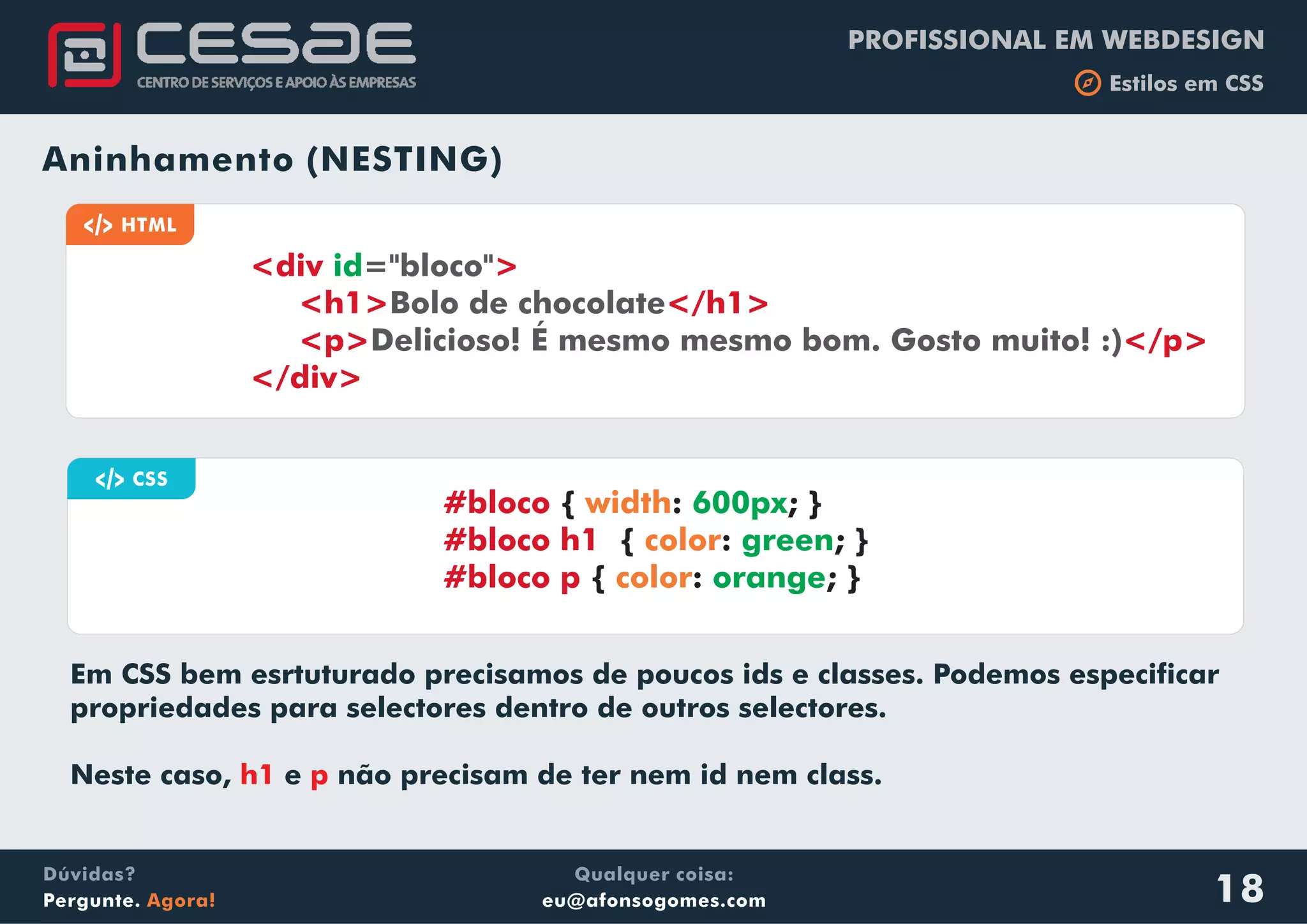 PROFISSIONAL EM WEBDESIGN
b Estilos em CSS
Qualquer coisa:
eu@afonsogomes.com
Dúvidas?
Pergunte. Agora! 18
Aninhamento (NESTING)
a CSS
{ : ; }
{ : ; }
{ : ; }
#bloco
#bloco h1
#bloco p
width
color
color
600px
green
orange
a HTML
<div >
<h1> </h1>
<p> </p>
</div>
id="bloco"
Bolo de chocolate
Delicioso! É mesmo mesmo bom. Gosto muito! :)
Em CSS bem esrtuturado precisamos de poucos ids e classes. Podemos especificar
propriedades para selectores dentro de outros selectores.
Neste caso, e não precisam de ter nem id nem class.h1 p
 