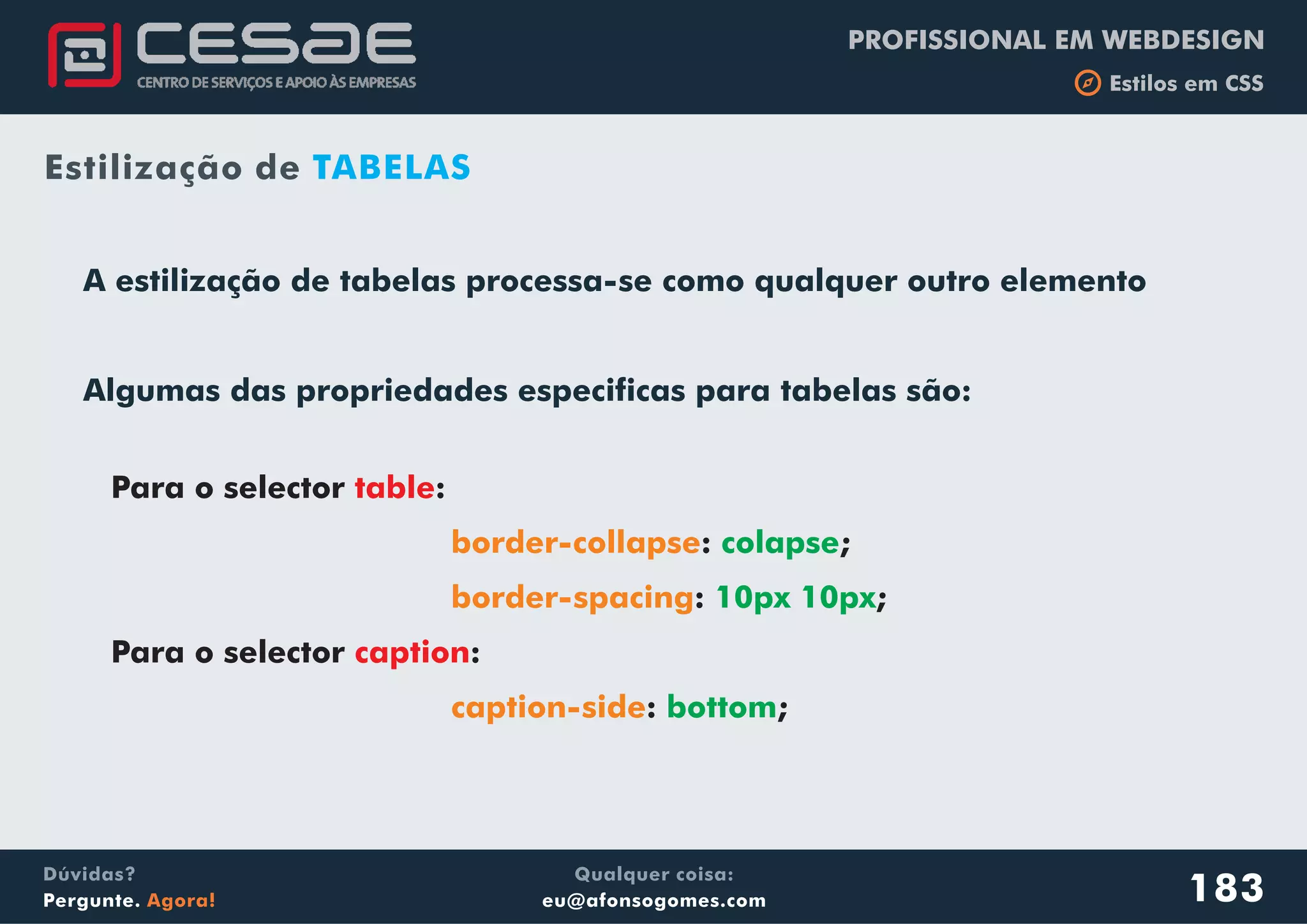 PROFISSIONAL EM WEBDESIGN
b Estilos em CSS
Qualquer coisa:
eu@afonsogomes.com
Dúvidas?
Pergunte. Agora!
Para o selector :
: ;
: ;
Para o selector :
: ;
table
caption
border-collapse
border-spacing
caption-side
colapse
10px 10px
bottom
A estilização de tabelas processa-se como qualquer outro elemento
Algumas das propriedades especificas para tabelas são:
183
Estilização de TABELAS
 