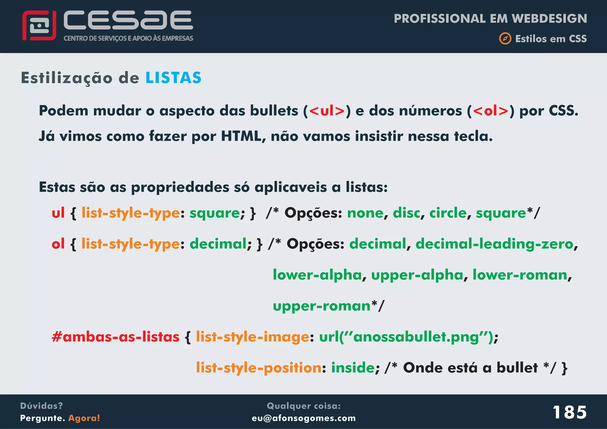 PROFISSIONAL EM WEBDESIGN
b Estilos em CSS
Qualquer coisa:
eu@afonsogomes.com
Dúvidas?
Pergunte. Agora!
ul
ol
#ambas-as-listas
{ : ; } /* Opções: , , , */
{ : ; } /* Opções: , ,
, , ,
*/
{ : ;
: ; /* Onde está a bullet */ }
list-style-type
list-style-type
list-style-image
list-style-position
square none disc circle square
decimal decimal decimal-leading-zero
lower-alpha upper-alpha lower-roman
upper-roman
url(’’anossabullet.png’’)
inside
Podem mudar o aspecto das bullets ( ) e dos números ( ) por CSS.
Já vimos como fazer por HTML, não vamos insistir nessa tecla.
Estas são as propriedades só aplicaveis a listas:
<ul> <ol>
185
Estilização de LISTAS
 