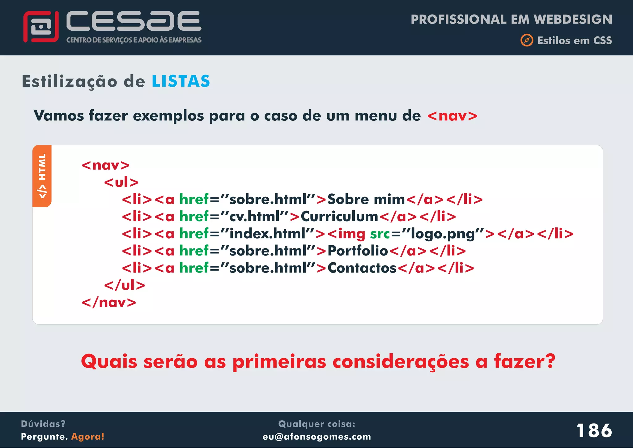PROFISSIONAL EM WEBDESIGN
b Estilos em CSS
Qualquer coisa:
eu@afonsogomes.com
Dúvidas?
Pergunte. Agora!
Vamos fazer exemplos para o caso de um menu de <nav>
186
Estilização de LISTAS
aHTML
<nav>
<ul>
<li><a > </a></li>
<li><a > </a></li>
<li><a ><img ></a></li>
<li><a > </a></li>
<li><a > </a></li>
</ul>
</nav>
href
href
href src
href
href
=’’sobre.html’’ Sobre mim
=’’cv.html’’ Curriculum
=’’index.html’’ =’’logo.png’’
=’’sobre.html’’ Portfolio
=’’sobre.html’’ Contactos
Quais serão as primeiras considerações a fazer?
 