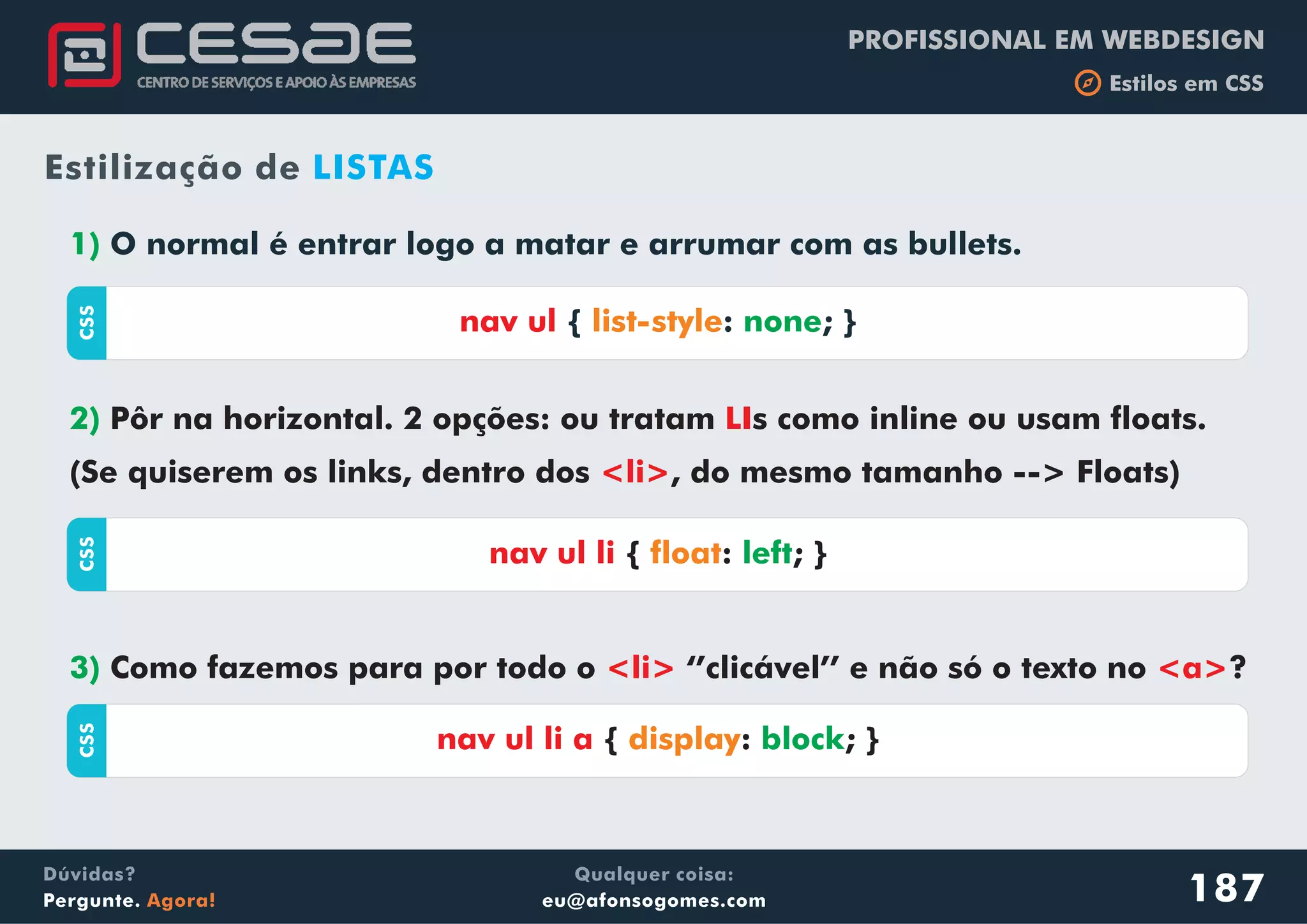 PROFISSIONAL EM WEBDESIGN
b Estilos em CSS
Qualquer coisa:
eu@afonsogomes.com
Dúvidas?
Pergunte. Agora!
1) O normal é entrar logo a matar e arrumar com as bullets.
187
Estilização de LISTAS
CSS
nav ul { : ; }list-style none
2) Pôr na horizontal. 2 opções: ou tratam s como inline ou usam floats.
(Se quiserem os links, dentro dos , do mesmo tamanho --> Floats)
LI
<li>
CSS
nav ul li { : ; }float left
3) Como fazemos para por todo o ‘’clicável’’ e não só o texto no ?<li> <a>
CSS
nav ul li a { : ; }display block
 