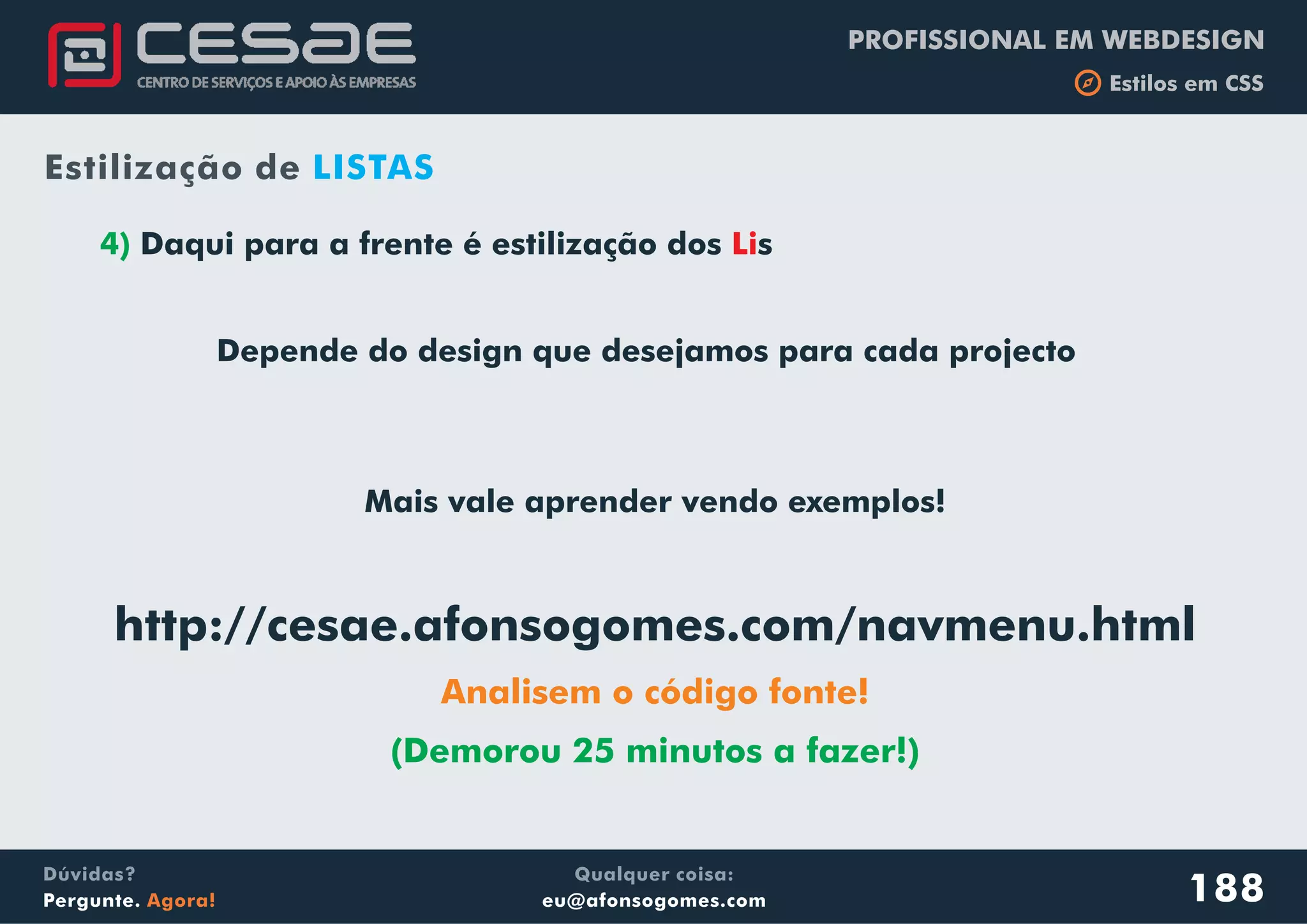 PROFISSIONAL EM WEBDESIGN
b Estilos em CSS
Qualquer coisa:
eu@afonsogomes.com
Dúvidas?
Pergunte. Agora!
4) Daqui para a frente é estilização dos s
Depende do design que desejamos para cada projecto
Li
188
Estilização de LISTAS
Mais vale aprender vendo exemplos!
http://cesae.afonsogomes.com/navmenu.html
Analisem o código fonte!
(Demorou 25 minutos a fazer!)
 
