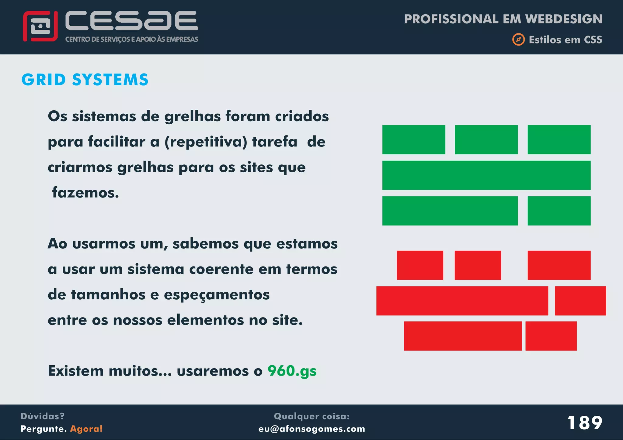 PROFISSIONAL EM WEBDESIGN
b Estilos em CSS
Qualquer coisa:
eu@afonsogomes.com
Dúvidas?
Pergunte. Agora!
Os sistemas de grelhas foram criados
para facilitar a (repetitiva) tarefa de
criarmos grelhas para os sites que
fazemos.
Ao usarmos um, sabemos que estamos
a usar um sistema coerente em termos
de tamanhos e espeçamentos
entre os nossos elementos no site.
Existem muitos... usaremos o 960.gs
189
GRID SYSTEMS
 