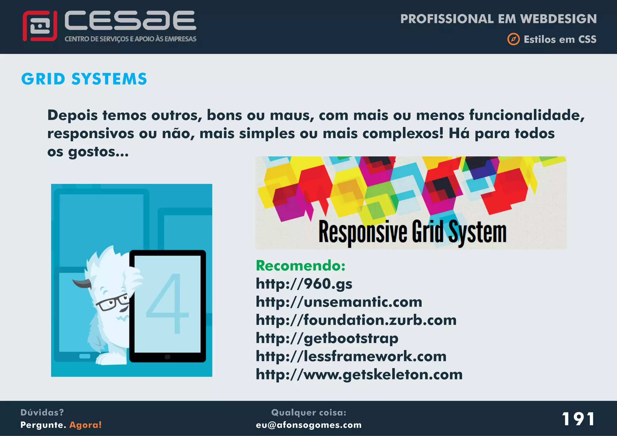 PROFISSIONAL EM WEBDESIGN
b Estilos em CSS
Qualquer coisa:
eu@afonsogomes.com
Dúvidas?
Pergunte. Agora! 191
GRID SYSTEMS
Depois temos outros, bons ou maus, com mais ou menos funcionalidade,
responsivos ou não, mais simples ou mais complexos! Há para todos
os gostos...
Recomendo:
http://960.gs
http://unsemantic.com
http://foundation.zurb.com
http://getbootstrap
http://lessframework.com
http://www.getskeleton.com
 
