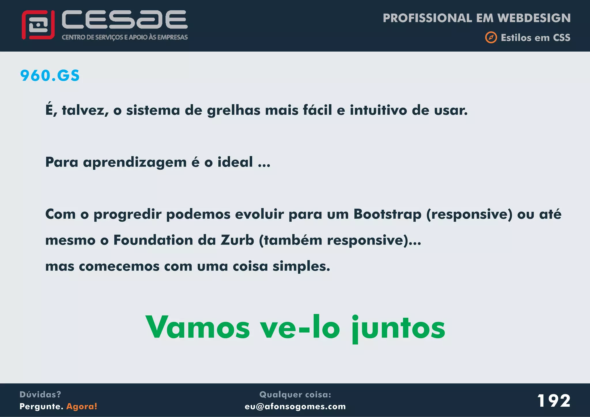 PROFISSIONAL EM WEBDESIGN
b Estilos em CSS
Qualquer coisa:
eu@afonsogomes.com
Dúvidas?
Pergunte. Agora! 192
960.GS
É, talvez, o sistema de grelhas mais fácil e intuitivo de usar.
Para aprendizagem é o ideal ...
Com o progredir podemos evoluir para um Bootstrap (responsive) ou até
mesmo o Foundation da Zurb (também responsive)...
mas comecemos com uma coisa simples.
Vamos ve-lo juntos
 