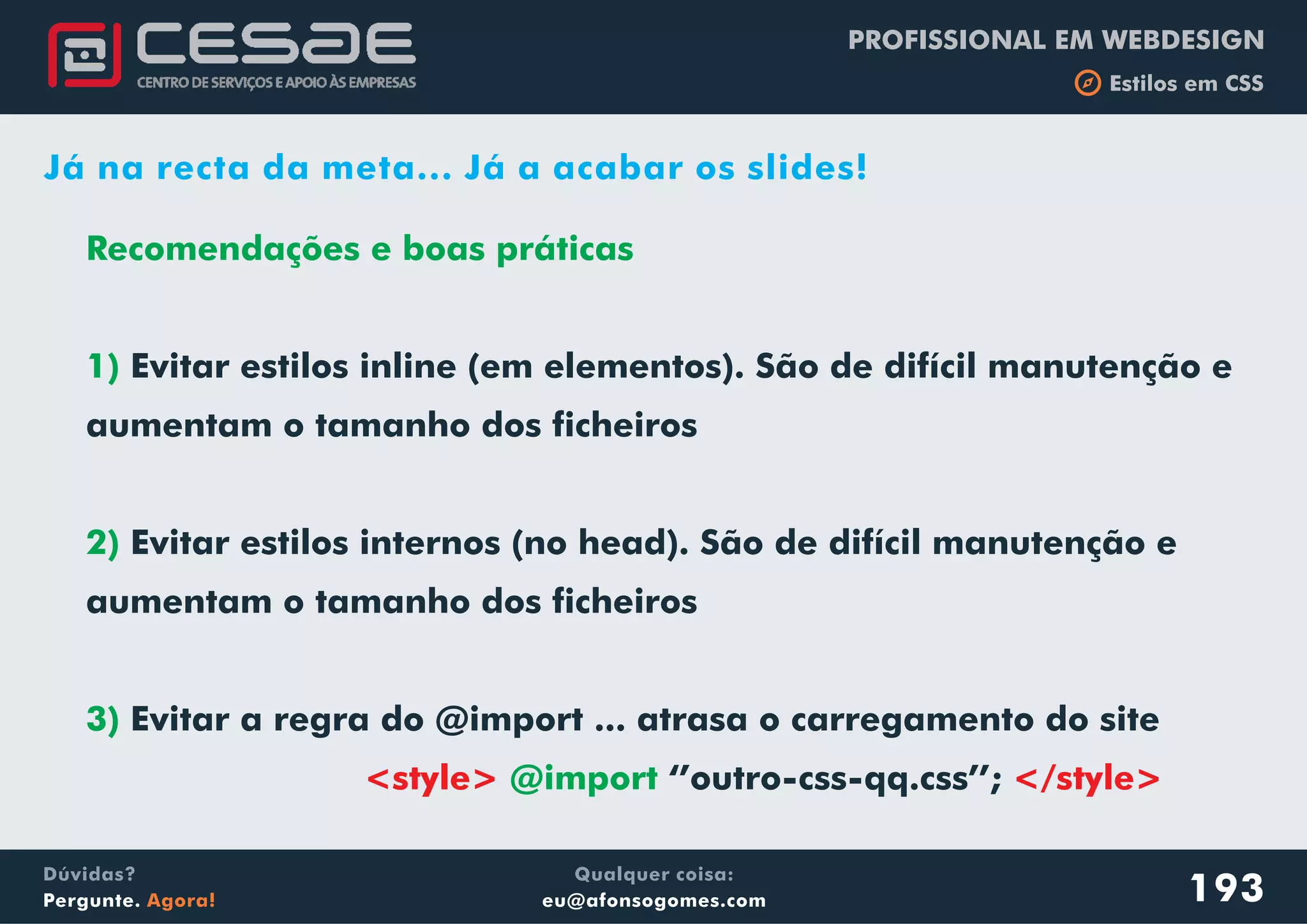 PROFISSIONAL EM WEBDESIGN
b Estilos em CSS
Qualquer coisa:
eu@afonsogomes.com
Dúvidas?
Pergunte. Agora!
Recomendações e boas práticas
1)
2)
3)
@import
Evitar estilos inline (em elementos). São de difícil manutenção e
aumentam o tamanho dos ficheiros
Evitar estilos internos (no head). São de difícil manutenção e
aumentam o tamanho dos ficheiros
Evitar a regra do @import ... atrasa o carregamento do site
‘’outro-css-qq.css’’;<style> </style>
193
Já na recta da meta... Já a acabar os slides!
 