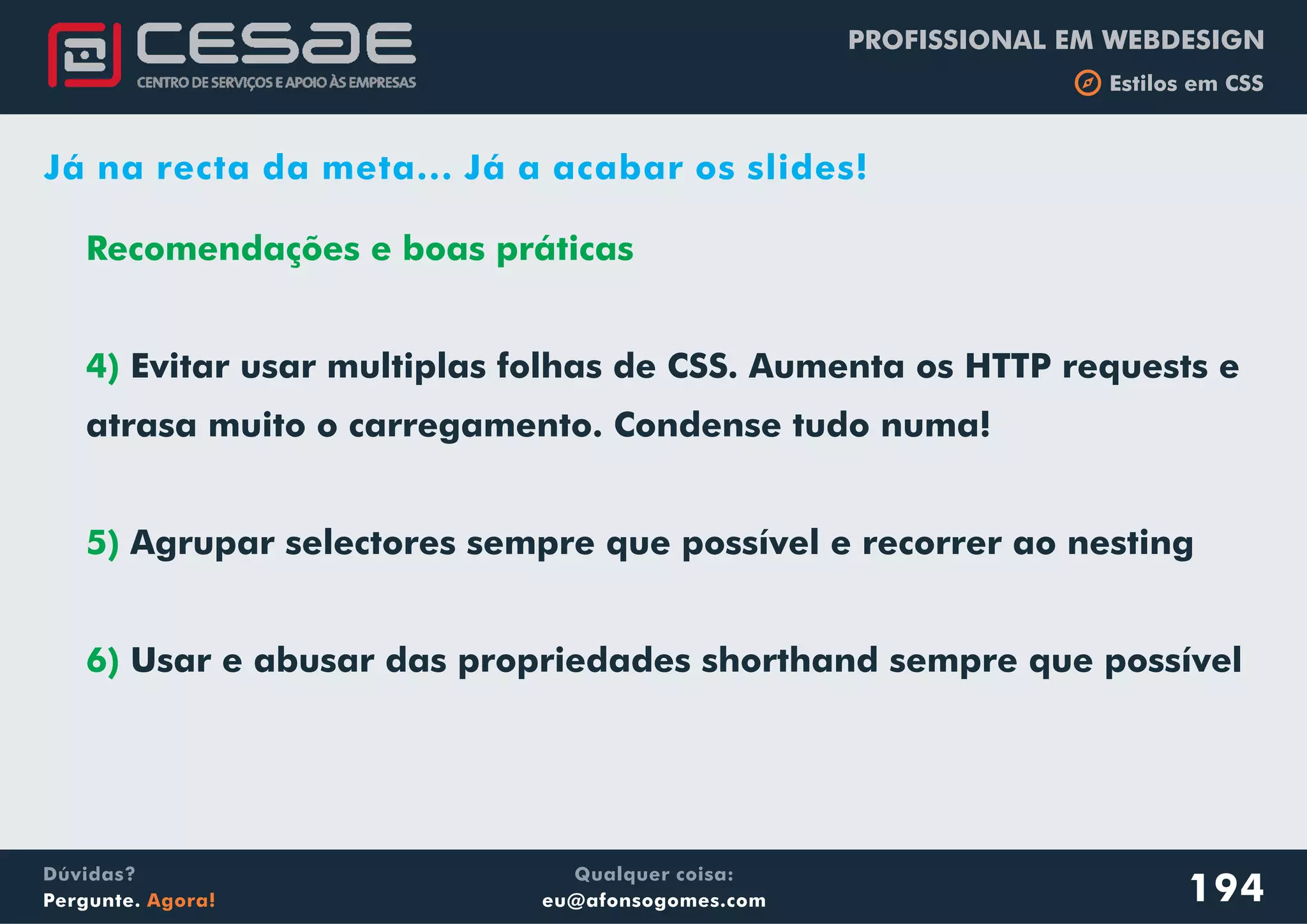 PROFISSIONAL EM WEBDESIGN
b Estilos em CSS
Qualquer coisa:
eu@afonsogomes.com
Dúvidas?
Pergunte. Agora!
Recomendações e boas práticas
4)
5)
6)
Evitar usar multiplas folhas de CSS. Aumenta os HTTP requests e
atrasa muito o carregamento. Condense tudo numa!
Agrupar selectores sempre que possível e recorrer ao nesting
Usar e abusar das propriedades shorthand sempre que possível
194
Já na recta da meta... Já a acabar os slides!
 