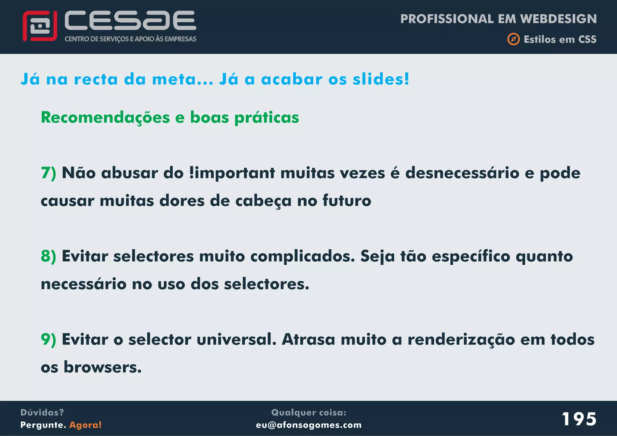 PROFISSIONAL EM WEBDESIGN
b Estilos em CSS
Qualquer coisa:
eu@afonsogomes.com
Dúvidas?
Pergunte. Agora! 195
Já na recta da meta... Já a acabar os slides!
Recomendações e boas práticas
7)
8)
9)
Não abusar do !important muitas vezes é desnecessário e pode
causar muitas dores de cabeça no futuro
Evitar selectores muito complicados. Seja tão específico quanto
necessário no uso dos selectores.
Evitar o selector universal. Atrasa muito a renderização em todos
os browsers.
 