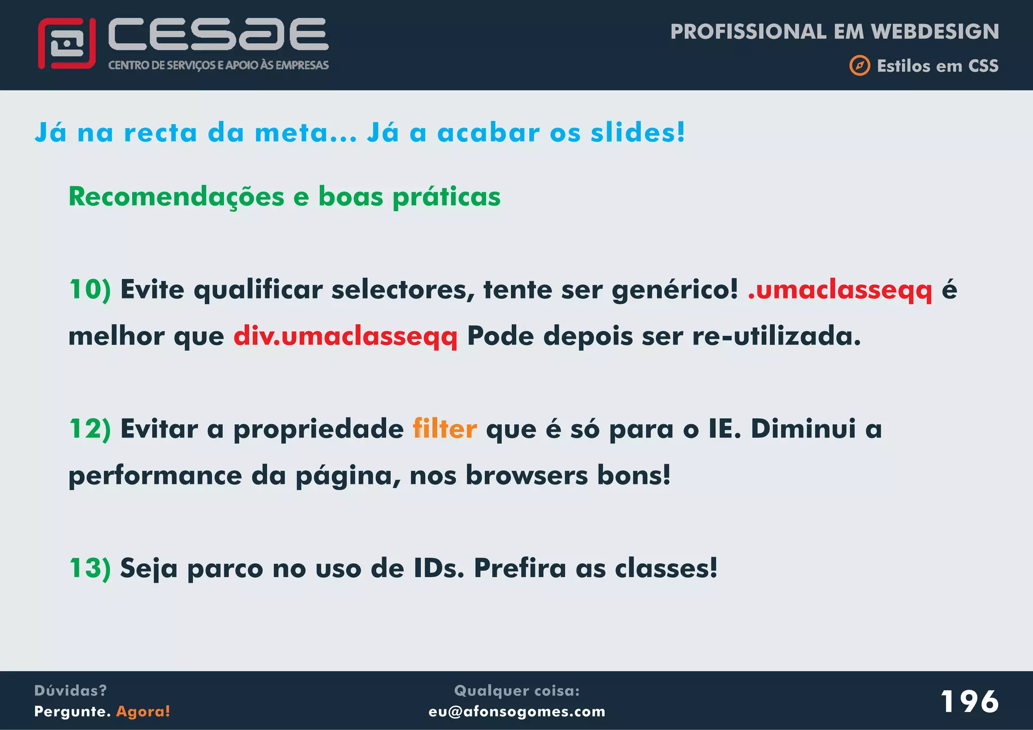 PROFISSIONAL EM WEBDESIGN
b Estilos em CSS
Qualquer coisa:
eu@afonsogomes.com
Dúvidas?
Pergunte. Agora! 196
Já na recta da meta... Já a acabar os slides!
Recomendações e boas práticas
10)
12)
13)
Evite qualificar selectores, tente ser genérico! é
melhor que Pode depois ser re-utilizada.
Evitar a propriedade que é só para o IE. Diminui a
performance da página, nos browsers bons!
Seja parco no uso de IDs. Prefira as classes!
.umaclasseqq
div.umaclasseqq
filter
 