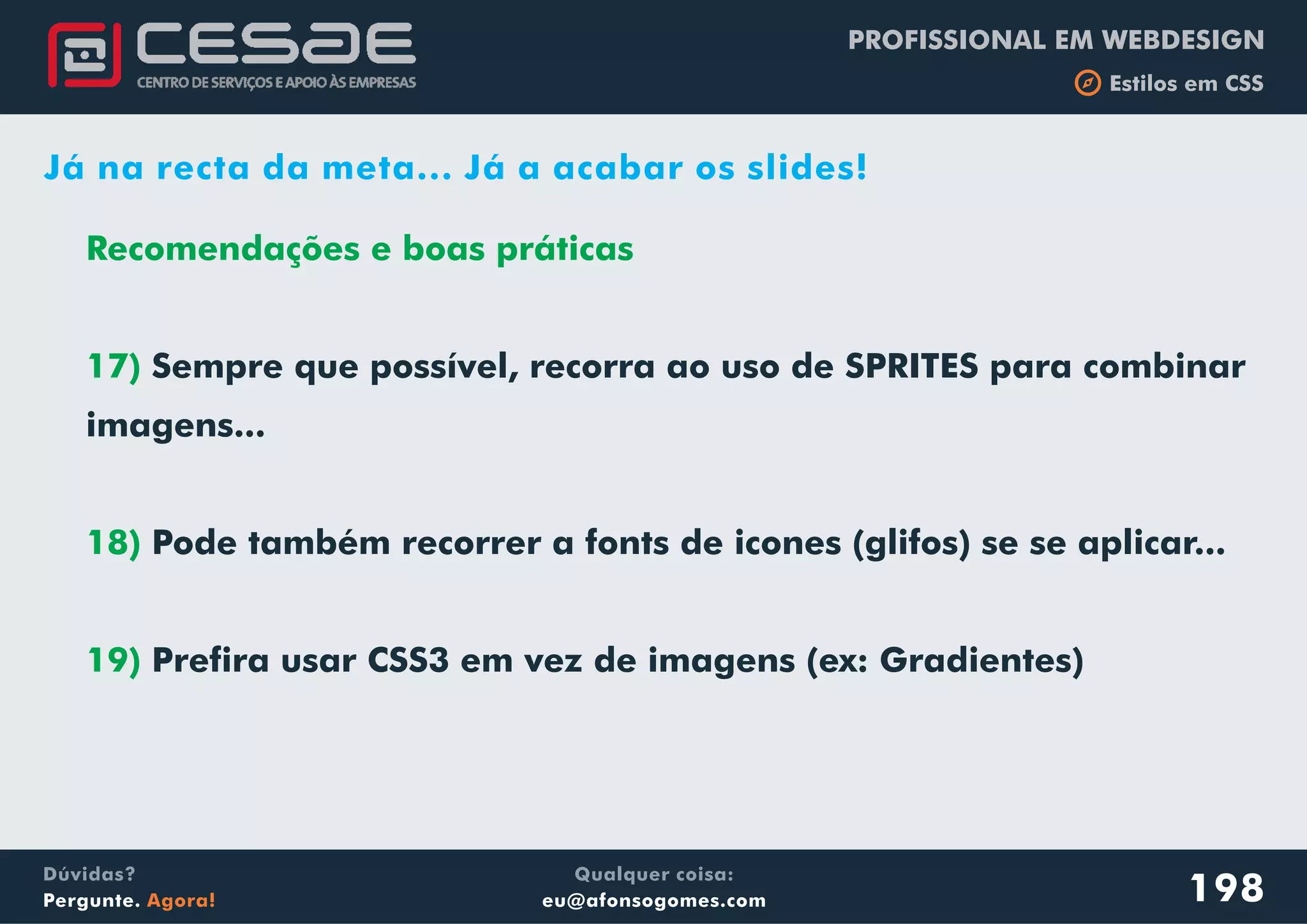 PROFISSIONAL EM WEBDESIGN
b Estilos em CSS
Qualquer coisa:
eu@afonsogomes.com
Dúvidas?
Pergunte. Agora! 198
Já na recta da meta... Já a acabar os slides!
Recomendações e boas práticas
17)
18)
19)
Sempre que possível, recorra ao uso de SPRITES para combinar
imagens...
Pode também recorrer a fonts de icones (glifos) se se aplicar...
Prefira usar CSS3 em vez de imagens (ex: Gradientes)
 