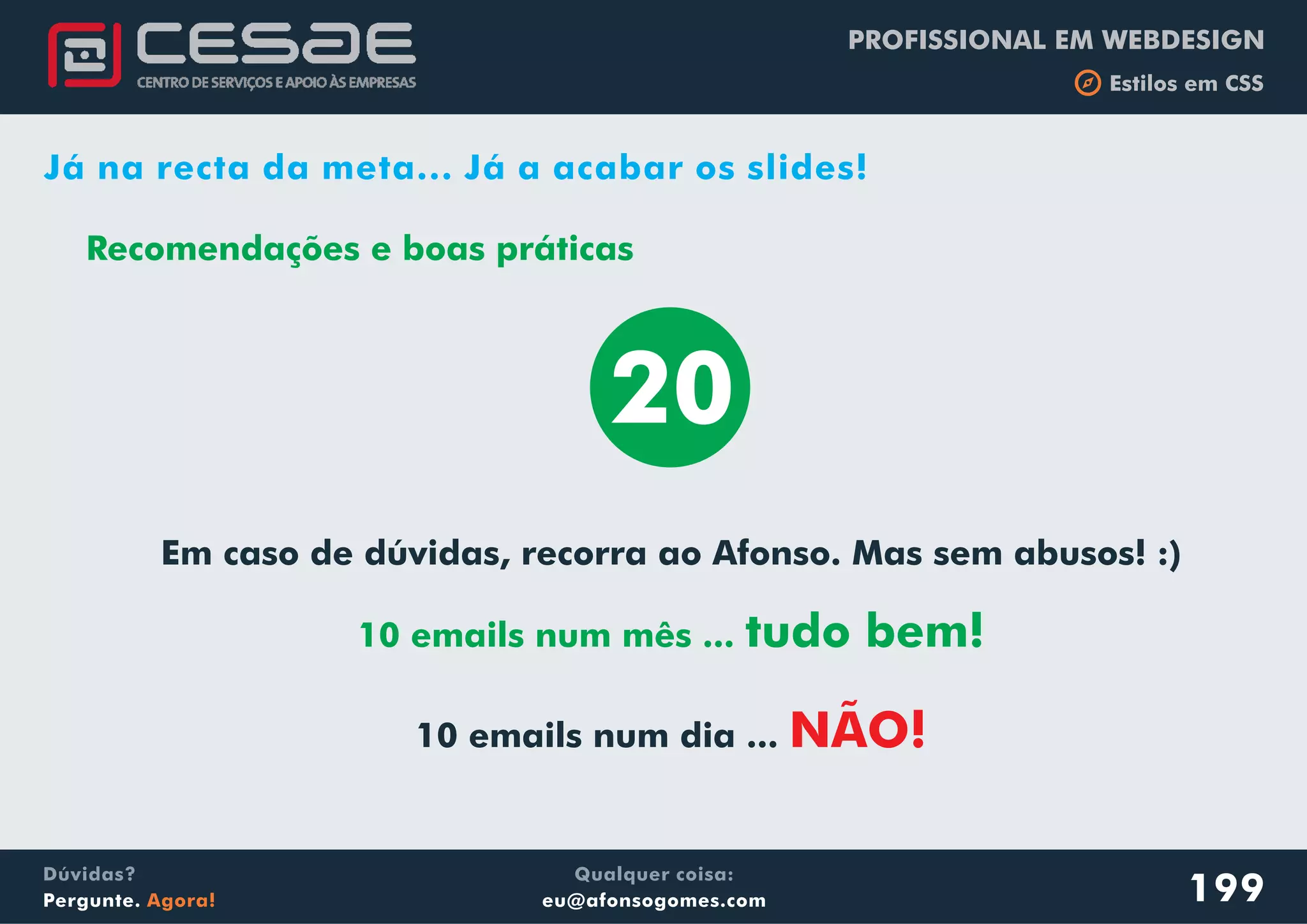 PROFISSIONAL EM WEBDESIGN
b Estilos em CSS
Qualquer coisa:
eu@afonsogomes.com
Dúvidas?
Pergunte. Agora! 199
Já na recta da meta... Já a acabar os slides!
Recomendações e boas práticas
20
Em caso de dúvidas, recorra ao Afonso. Mas sem abusos! :)
10 emails num dia ...
10 emails num mês ... tudo bem!
NÃO!
 
