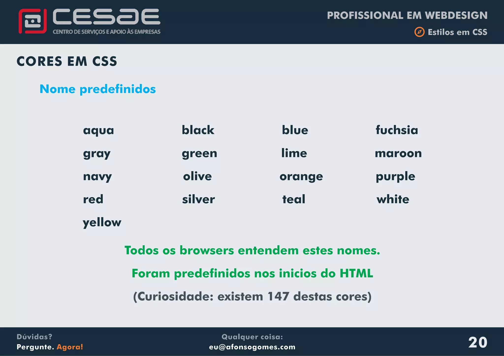 PROFISSIONAL EM WEBDESIGN
b Estilos em CSS
Qualquer coisa:
eu@afonsogomes.com
Dúvidas?
Pergunte. Agora! 20
CORES EM CSS
Nome predefinidos
aqua black blue fuchsia
gray green lime maroon
navy olive orange purple
red silver teal white
yellow
Todos os browsers entendem estes nomes.
Foram predefinidos nos inicios do HTML
(Curiosidade: existem 147 destas cores)
 