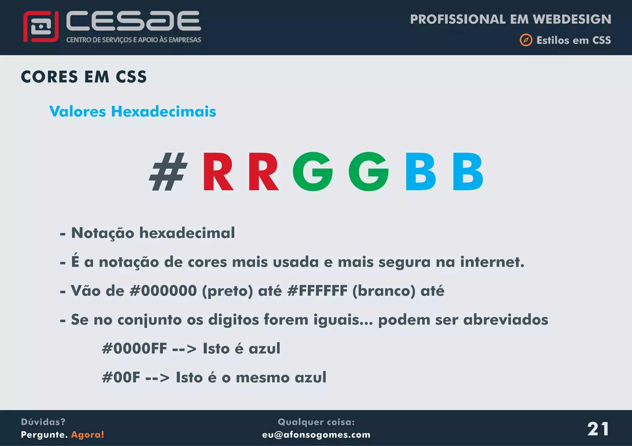 PROFISSIONAL EM WEBDESIGN
b Estilos em CSS
Qualquer coisa:
eu@afonsogomes.com
Dúvidas?
Pergunte. Agora! 21
CORES EM CSS
Valores Hexadecimais
- Notação hexadecimal
- É a notação de cores mais usada e mais segura na internet.
- Vão de #000000 (preto) até #FFFFFF (branco) até
- Se no conjunto os digitos forem iguais... podem ser abreviados
#0000FF --> Isto é azul
#00F --> Isto é o mesmo azul
# R R G G B B
 