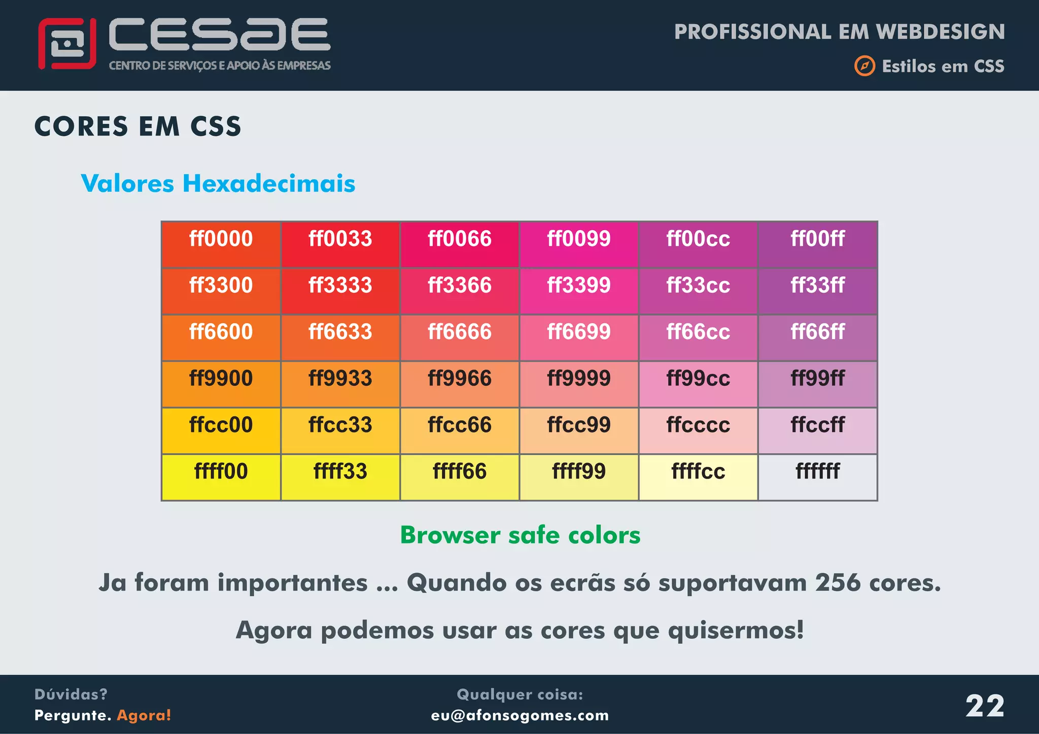 PROFISSIONAL EM WEBDESIGN
b Estilos em CSS
Qualquer coisa:
eu@afonsogomes.com
Dúvidas?
Pergunte. Agora! 22
CORES EM CSS
Valores Hexadecimais
Browser safe colors
Ja foram importantes ... Quando os ecrãs só suportavam 256 cores.
Agora podemos usar as cores que quisermos!
ff0000 ff0033 ff0066 ff0099 ff00cc ff00ff
ff3300 ff3333 ff3366 ff3399 ff33cc ff33ff
ff6600 ff6633 ff6666 ff6699 ff66cc ff66ff
ff9900 ff9933 ff9966 ff9999 ff99cc ff99ff
ffcc00 ffcc33 ffcc66 ffcc99 ffcccc ffccff
ffff00 ffff33 ffff66 ffff99 ffffcc ffffff
 