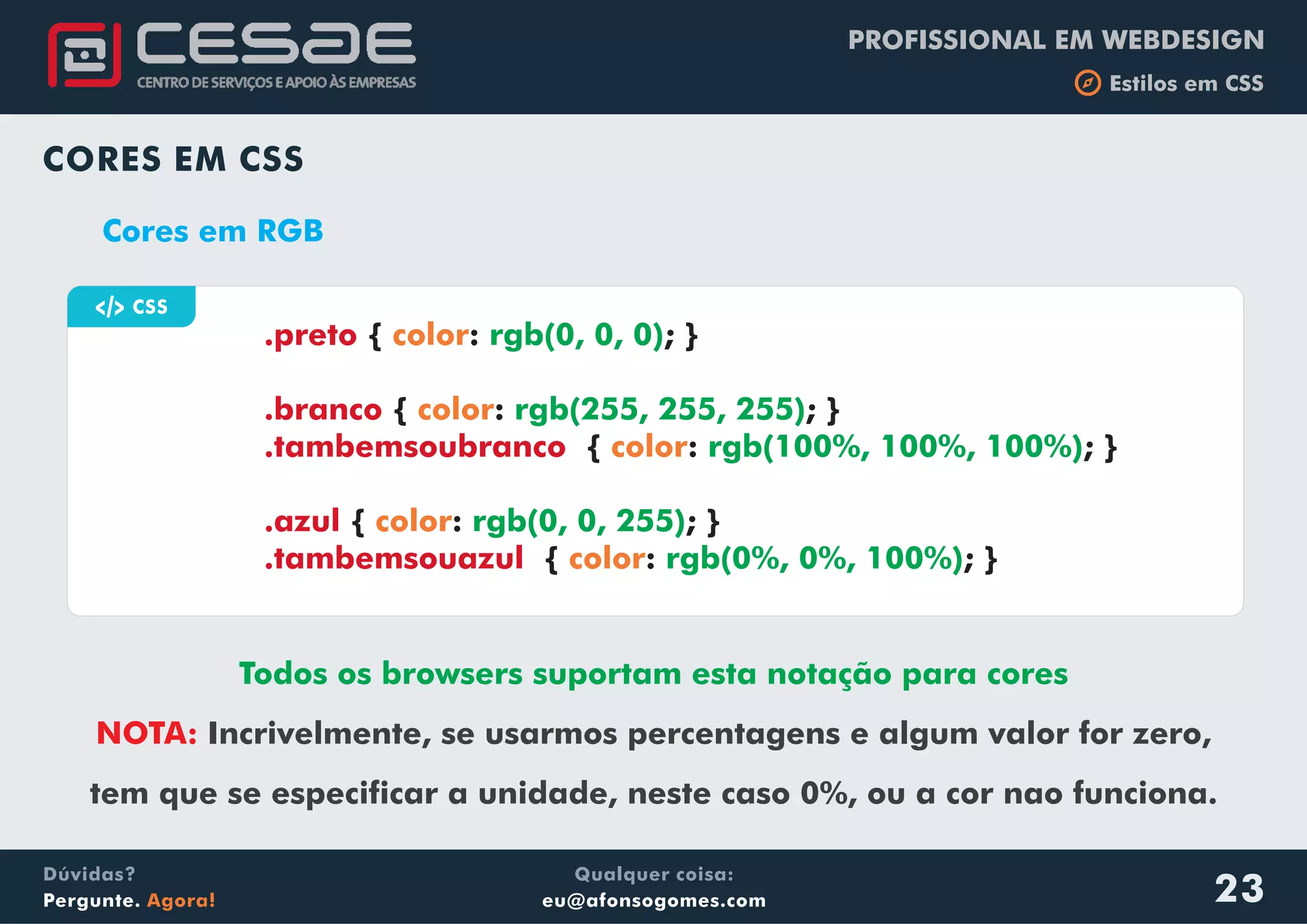 PROFISSIONAL EM WEBDESIGN
b Estilos em CSS
Qualquer coisa:
eu@afonsogomes.com
Dúvidas?
Pergunte. Agora!
CORES EM CSS
Cores em RGB
Todos os browsers suportam esta notação para cores
NOTA: Incrivelmente, se usarmos percentagens e algum valor for zero,
tem que se especificar a unidade, neste caso 0%, ou a cor nao funciona.
a CSS
{ : ; }
{ : ; }
{ : ; }
{ : ; }
{ : ; }
.preto
.branco
.tambemsoubranco
.azul
.tambemsouazul
color
color
color
color
color
rgb(0, 0, 0)
rgb(255, 255, 255)
rgb(100%, 100%, 100%)
rgb(0, 0, 255)
rgb(0%, 0%, 100%)
23
 