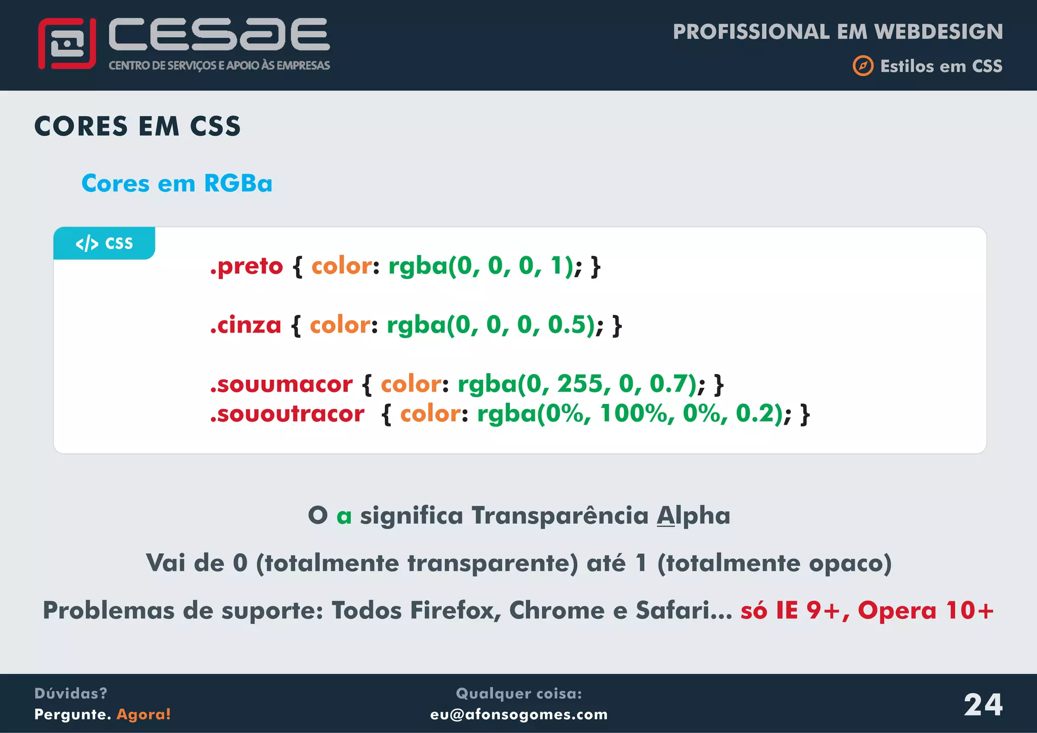 PROFISSIONAL EM WEBDESIGN
b Estilos em CSS
Qualquer coisa:
eu@afonsogomes.com
Dúvidas?
Pergunte. Agora!
CORES EM CSS
Cores em RGBa
O significa Transparência Alpha
Vai de 0 (totalmente transparente) até 1 (totalmente opaco)
Problemas de suporte: Todos Firefox, Chrome e Safari...
a
só IE 9+, Opera 10+
a CSS
{ : ; }
{ : ; }
{ : ; }
{ : ; }
.preto
.cinza
.souumacor
.sououtracor
color
color
color
color
rgba(0, 0, 0, 1)
rgba(0, 0, 0, 0.5)
rgba(0, 255, 0, 0.7)
rgba(0%, 100%, 0%, 0.2)
24
 