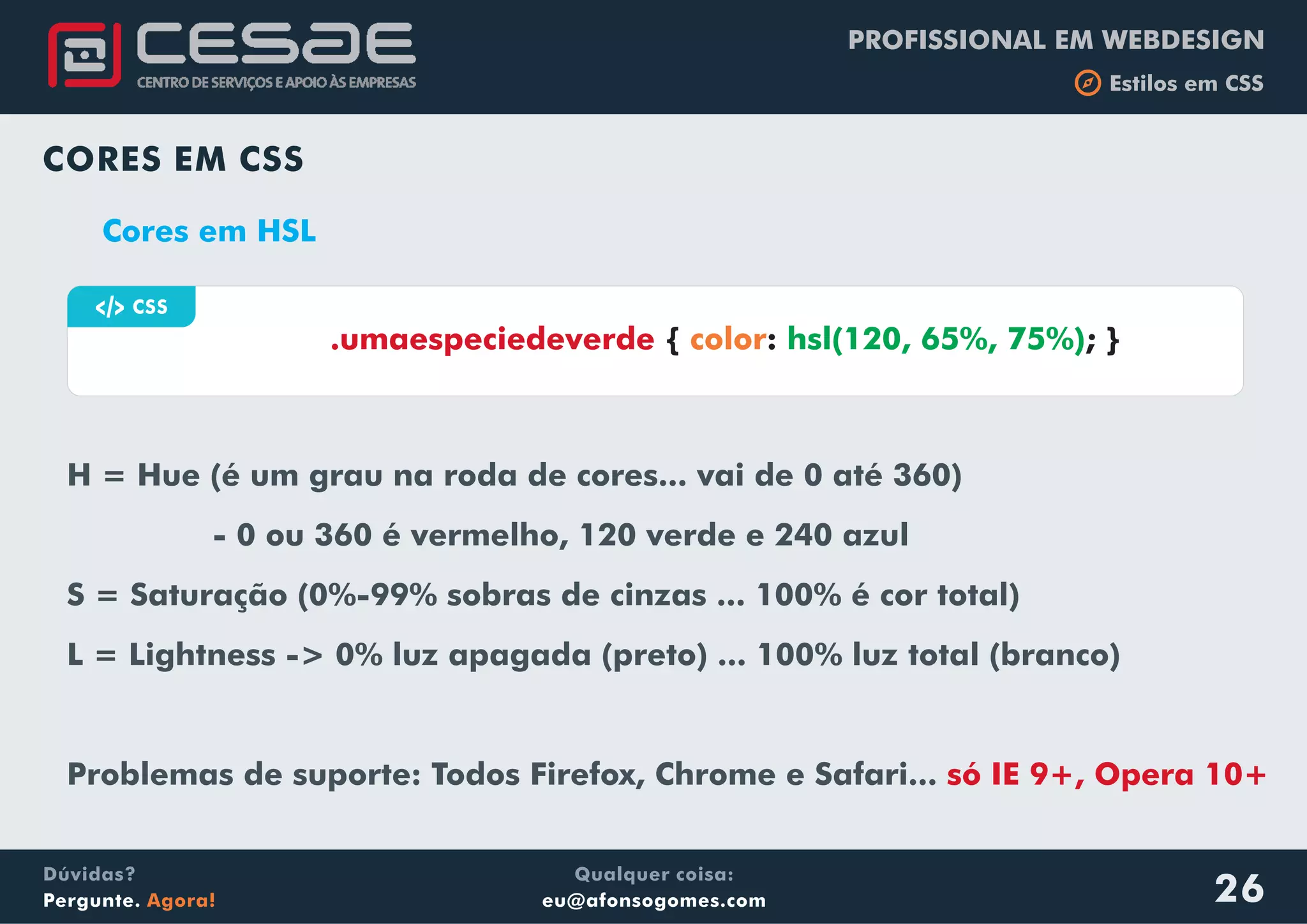 PROFISSIONAL EM WEBDESIGN
b Estilos em CSS
Qualquer coisa:
eu@afonsogomes.com
Dúvidas?
Pergunte. Agora!
CORES EM CSS
Cores em HSL
H = Hue (é um grau na roda de cores... vai de 0 até 360)
- 0 ou 360 é vermelho, 120 verde e 240 azul
S = Saturação (0%-99% sobras de cinzas ... 100% é cor total)
L = Lightness -> 0% luz apagada (preto) ... 100% luz total (branco)
Problemas de suporte: Todos Firefox, Chrome e Safari... só IE 9+, Opera 10+
a CSS
{ : ; }.umaespeciedeverde color hsl(120, 65%, 75%)
26
 