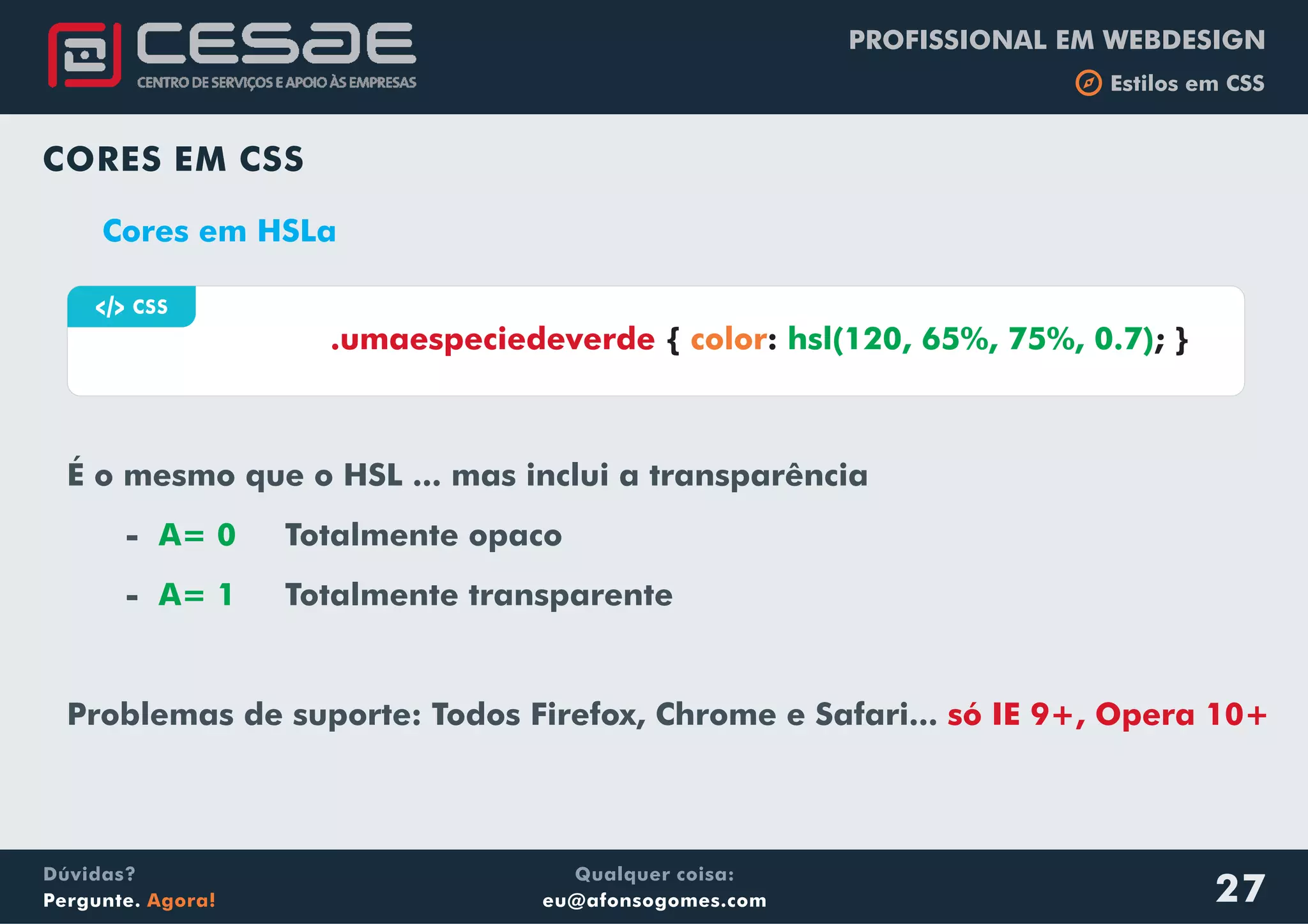 PROFISSIONAL EM WEBDESIGN
b Estilos em CSS
Qualquer coisa:
eu@afonsogomes.com
Dúvidas?
Pergunte. Agora!
CORES EM CSS
Cores em HSLa
É o mesmo que o HSL ... mas inclui a transparência
- Totalmente opaco
- Totalmente transparente
Problemas de suporte: Todos Firefox, Chrome e Safari...
A= 0
A= 1
só IE 9+, Opera 10+
a CSS
{ : ; }.umaespeciedeverde color hsl(120, 65%, 75%, 0.7)
27
 