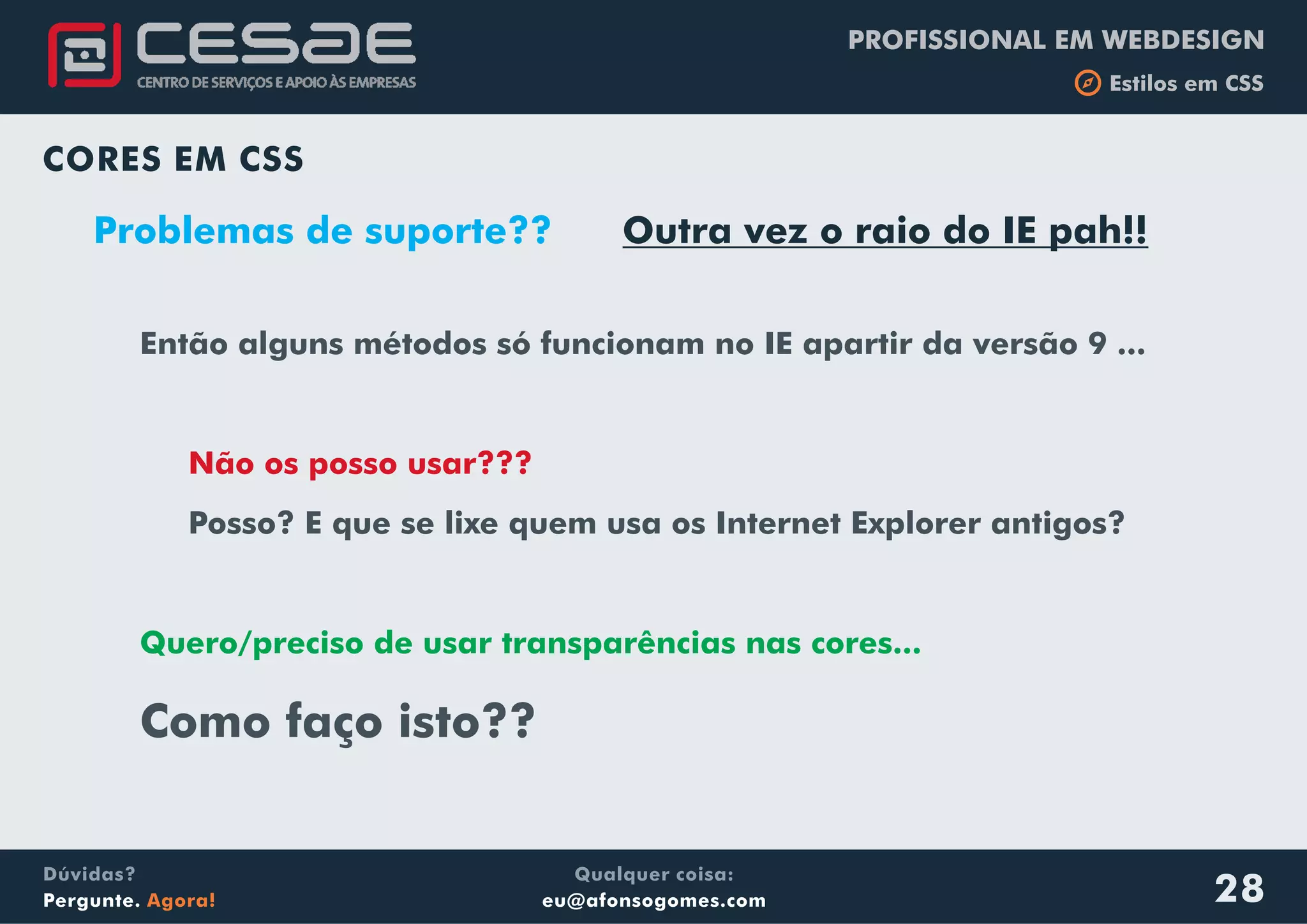 PROFISSIONAL EM WEBDESIGN
b Estilos em CSS
Qualquer coisa:
eu@afonsogomes.com
Dúvidas?
Pergunte. Agora!
CORES EM CSS
Problemas de suporte?? Outra vez o raio do IE pah!!
Então alguns métodos só funcionam no IE apartir da versão 9 ...
Posso? E que se lixe quem usa os Internet Explorer antigos?
Como faço isto??
Não os posso usar???
Quero/preciso de usar transparências nas cores...
28
 