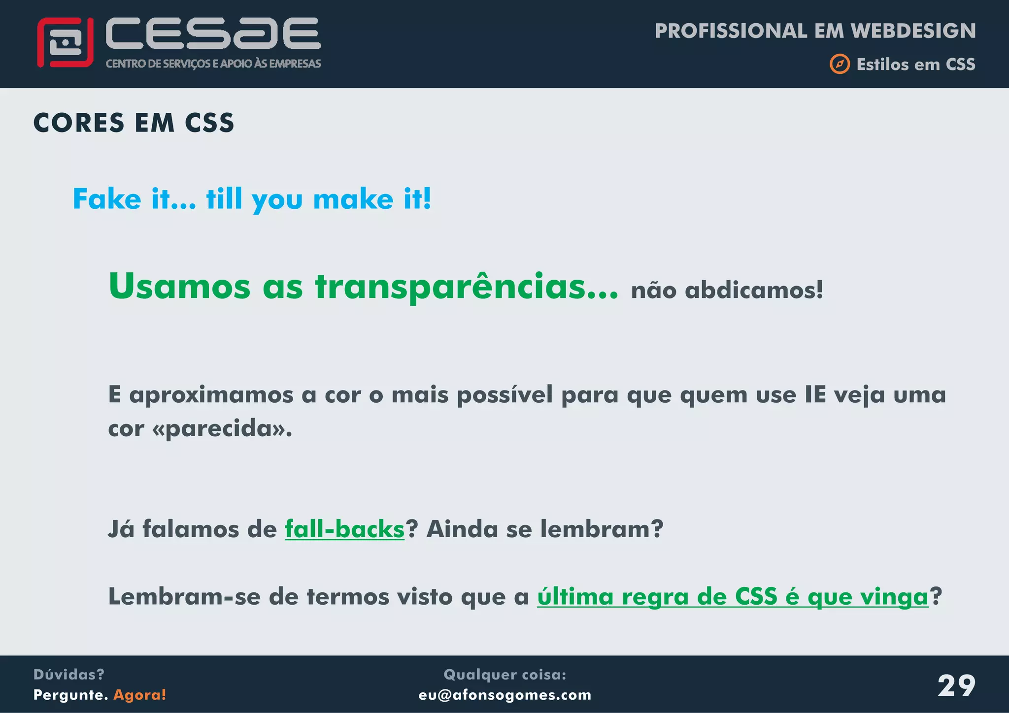 PROFISSIONAL EM WEBDESIGN
b Estilos em CSS
Qualquer coisa:
eu@afonsogomes.com
Dúvidas?
Pergunte. Agora! 29
CORES EM CSS
Fake it... till you make it!
Usamos as transparências...
fall-backs
não abdicamos!
E aproximamos a cor o mais possível para que quem use IE veja uma
cor «parecida».
Já falamos de ? Ainda se lembram?
Lembram-se de termos visto que a ?última regra de CSS é que vinga
 