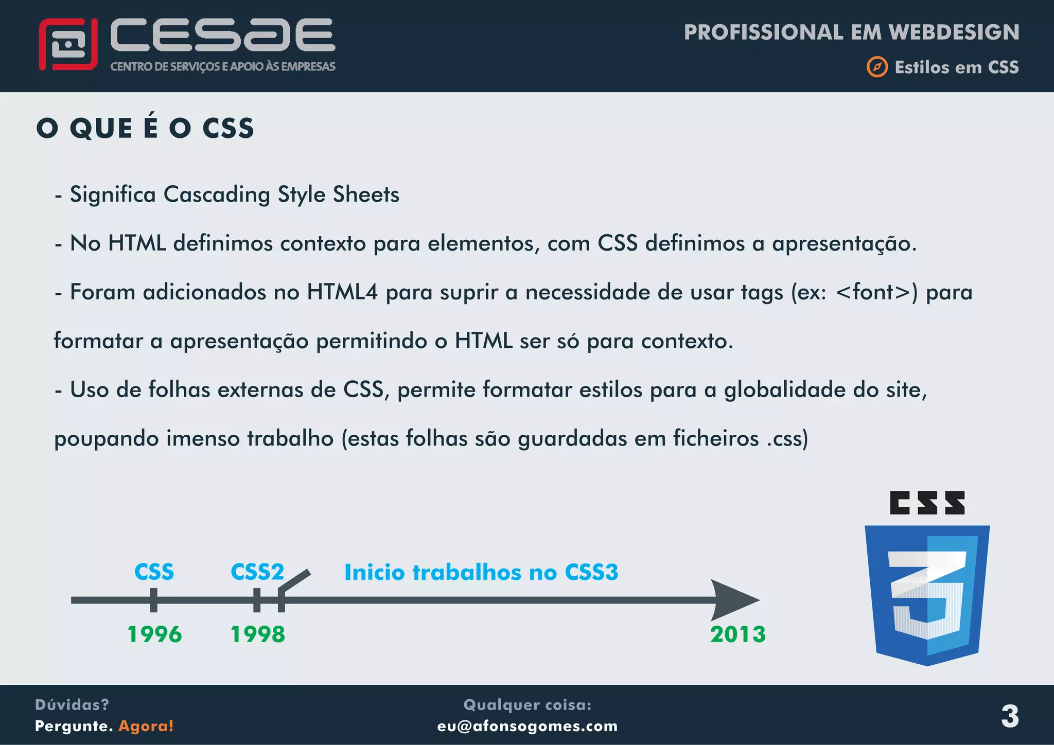 PROFISSIONAL EM WEBDESIGN
b Estilos em CSS
Qualquer coisa:
eu@afonsogomes.com
Dúvidas?
Pergunte. Agora!
O QUE É O CSS
- Significa Cascading Style Sheets
- No HTML definimos contexto para elementos, com CSS definimos a apresentação.
- Foram adicionados no HTML4 para suprir a necessidade de usar tags (ex: <font>) para
formatar a apresentação permitindo o HTML ser só para contexto.
- Uso de folhas externas de CSS, permite formatar estilos para a globalidade do site,
poupando imenso trabalho (estas folhas são guardadas em ficheiros .css)
CSS CSS2
1996 1998 2013
Inicio trabalhos no CSS3
3
 