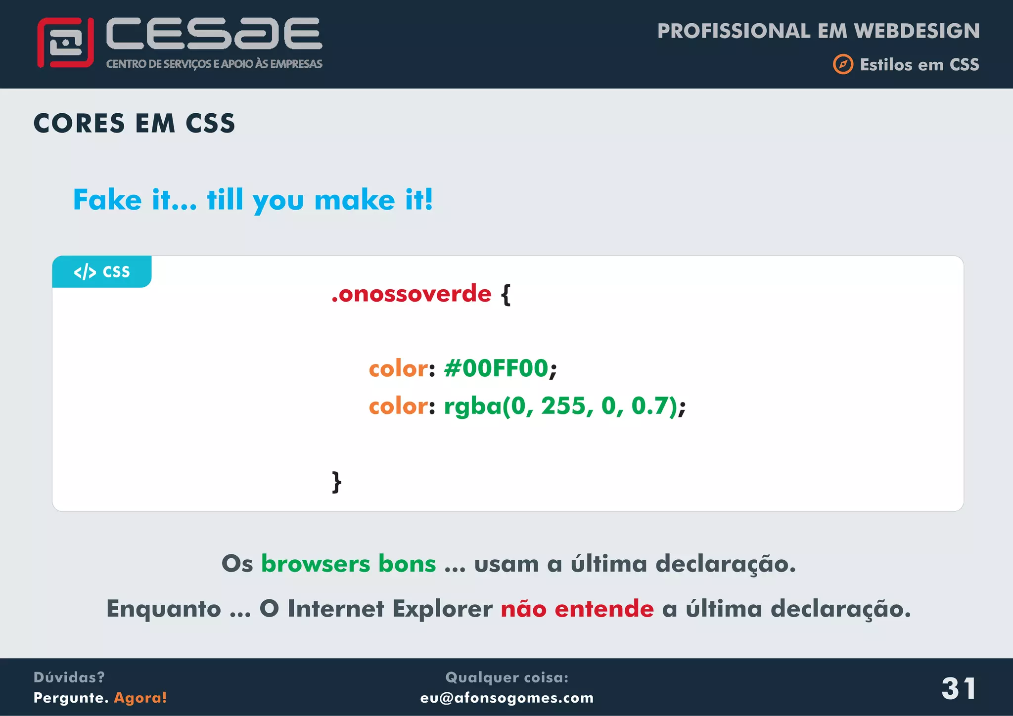 PROFISSIONAL EM WEBDESIGN
b Estilos em CSS
Qualquer coisa:
eu@afonsogomes.com
Dúvidas?
Pergunte. Agora! 31
CORES EM CSS
Fake it... till you make it!
a CSS
{
: ;
: ;
}
.onossoverde
color
color
#00FF00
rgba(0, 255, 0, 0.7)
Os ... usam a última declaração.
Enquanto ... O Internet Explorer a última declaração.
browsers bons
não entende
 