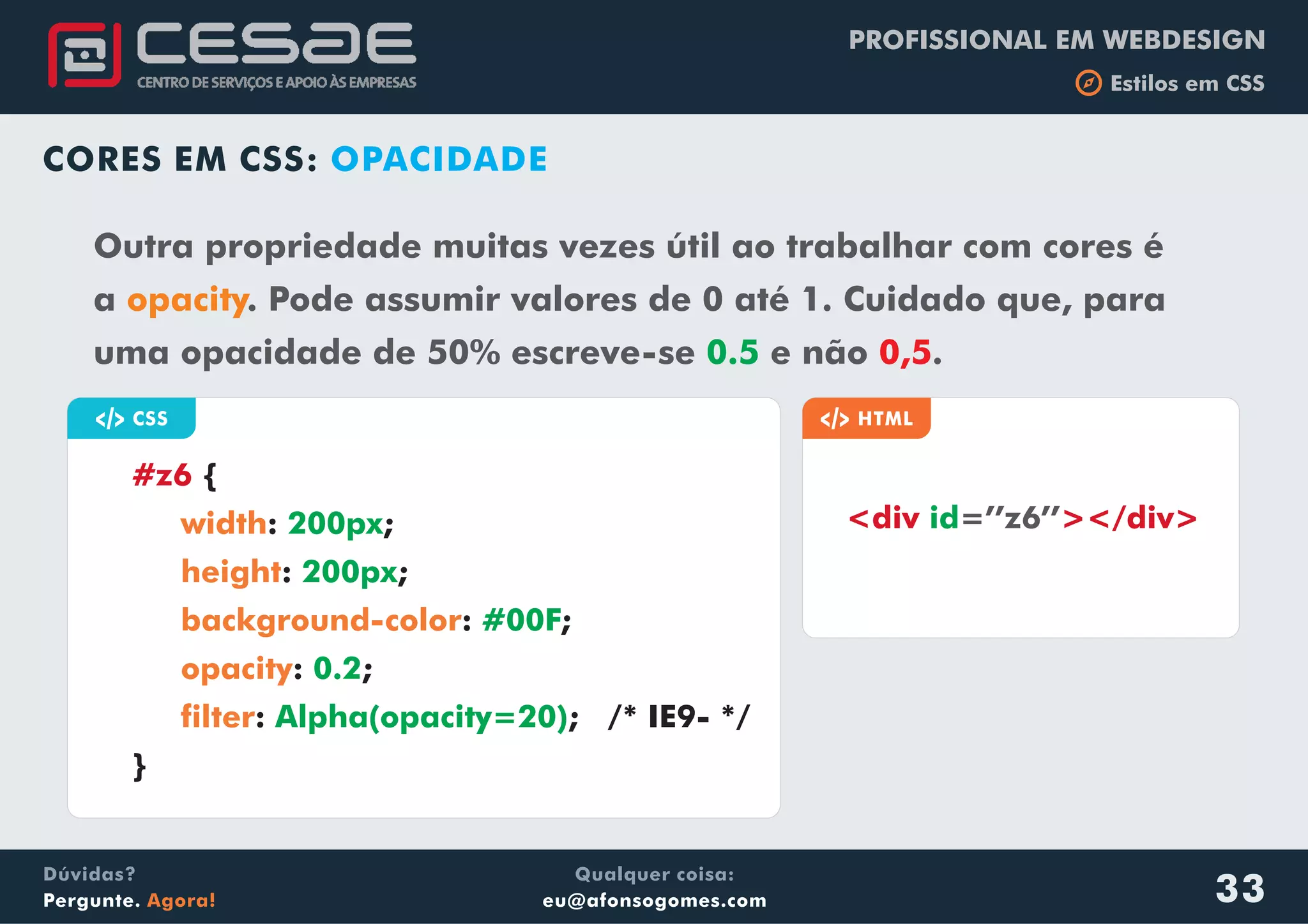 PROFISSIONAL EM WEBDESIGN
b Estilos em CSS
Qualquer coisa:
eu@afonsogomes.com
Dúvidas?
Pergunte. Agora! 33
CORES EM CSS: OPACIDADE
Outra propriedade muitas vezes útil ao trabalhar com cores é
a opacity. Pode assumir valores de 0 até 1. Cuidado que, para
uma opacidade de 50% escreve-se e não .0.5 0,5
a CSS
{
: ;
: ;
: ;
: ;
: ; /* IE9- */
}
#z6
width
height
background-color
opacity
filter
200px
200px
#00F
0.2
Alpha(opacity=20)
a HTML
<div ></div>=’’z6’’id
 