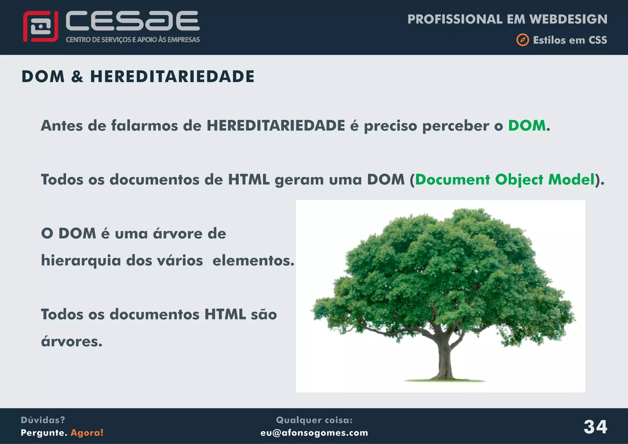 Qualquer coisa:
eu@afonsogomes.com
Dúvidas?
Pergunte. Agora!
PROFISSIONAL EM WEBDESIGN
b Estilos em CSS
34
DOM & HEREDITARIEDADE
Antes de falarmos de HEREDITARIEDADE é preciso perceber o .
Todos os documentos de HTML geram uma DOM ( ).
O DOM é uma árvore de
hierarquia dos vários elementos.
Todos os documentos HTML são
árvores.
DOM
Document Object Model
 