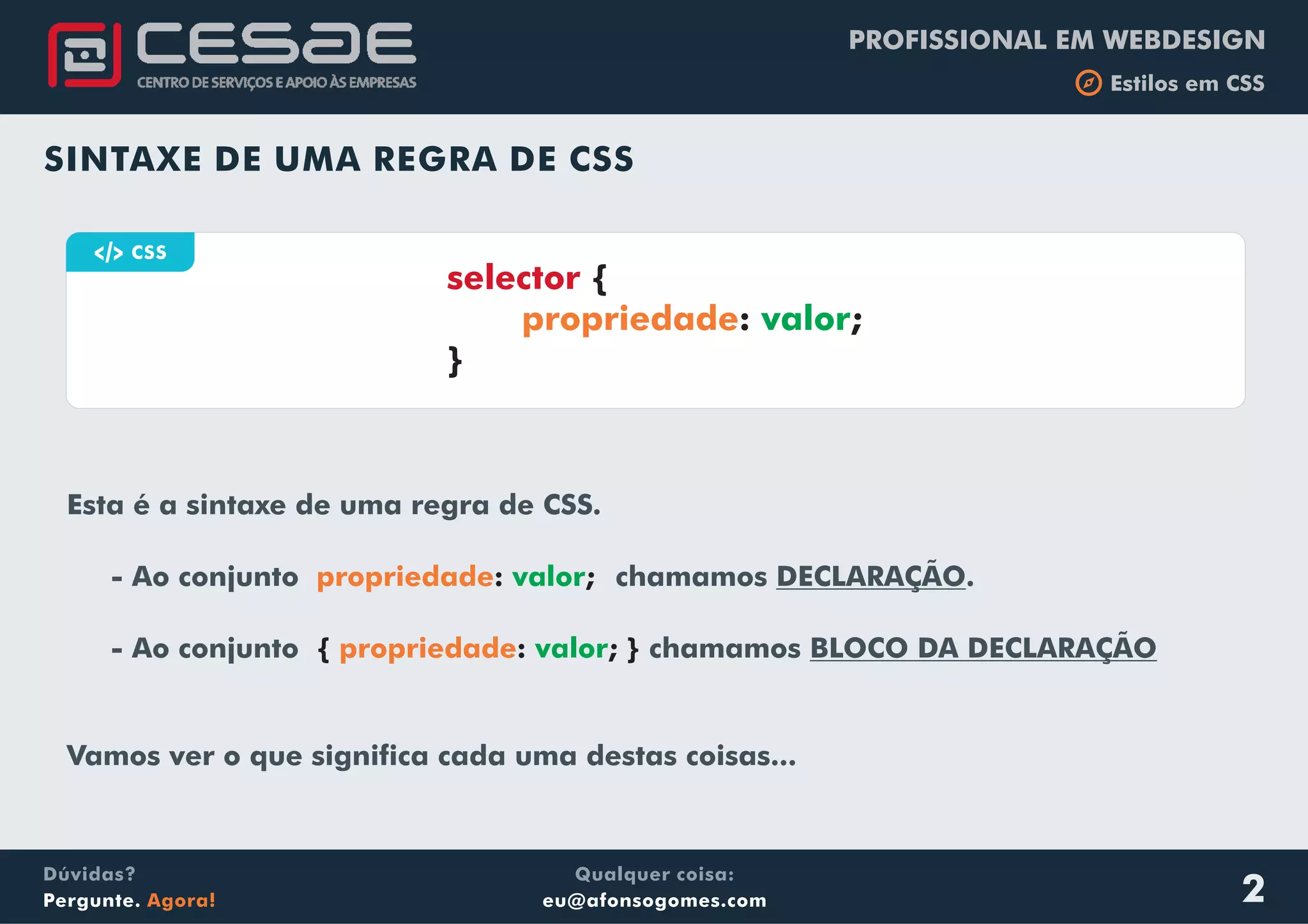 PROFISSIONAL EM WEBDESIGN
b Estilos em CSS
Qualquer coisa:
eu@afonsogomes.com
Dúvidas?
Pergunte. Agora!
Esta é a sintaxe de uma regra de CSS.
- Ao conjunto chamamos DECLARAÇÃO.
- Ao conjunto chamamos BLOCO DA DECLARAÇÃO
Vamos ver o que significa cada uma destas coisas...
propriedade
propriedade
: ;
{ : ; }
valor
valor
SINTAXE DE UMA REGRA DE CSS
a CSS
selector {
: ;
}
propriedade valor
2
 