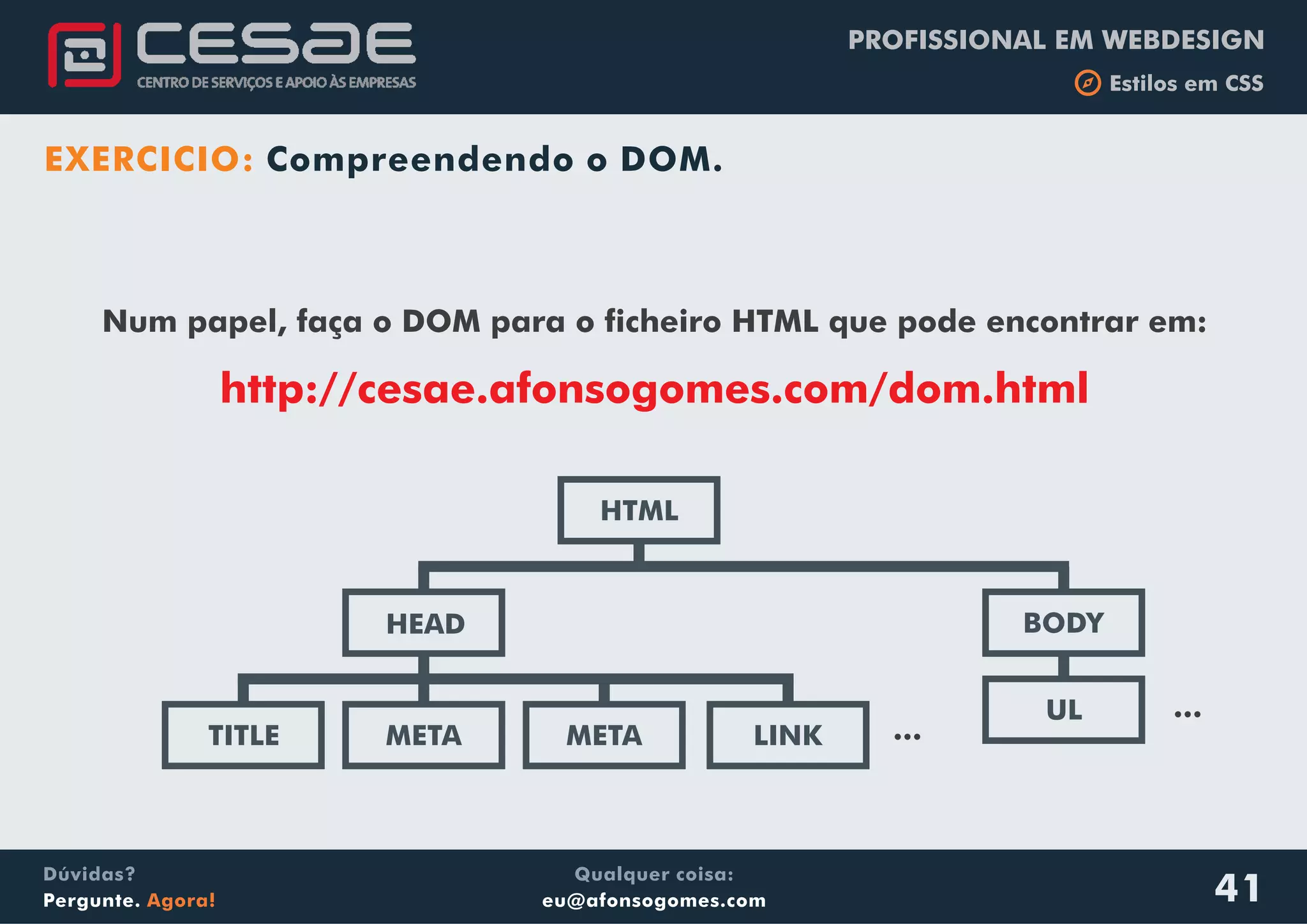 PROFISSIONAL EM WEBDESIGN
b Estilos em CSS
Qualquer coisa:
eu@afonsogomes.com
Dúvidas?
Pergunte. Agora! 41
Num papel, faça o DOM para o ficheiro HTML que pode encontrar em:
http://cesae.afonsogomes.com/dom.html
EXERCICIO: Compreendendo o DOM.
HTML
BODYHEAD
META METATITLE
UL
LINK ...
...
 