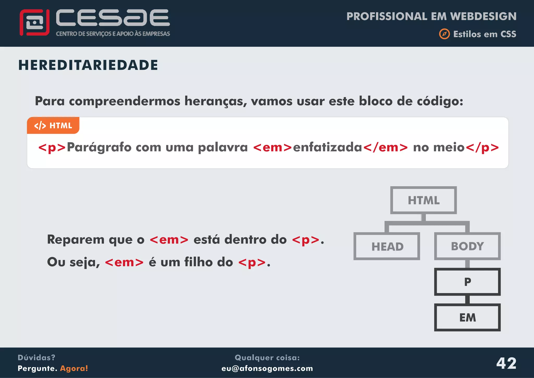 PROFISSIONAL EM WEBDESIGN
b Estilos em CSS
Qualquer coisa:
eu@afonsogomes.com
Dúvidas?
Pergunte. Agora! 42
HTML
BODYHEAD
P
EM
Para compreendermos heranças, vamos usar este bloco de código:
a HTML
<p> <em> </em> </p>Parágrafo com uma palavra enfatizada no meio
Reparem que o está dentro do .
Ou seja, é um filho do .
<em> <p>
<em> <p>
HEREDITARIEDADE
 
