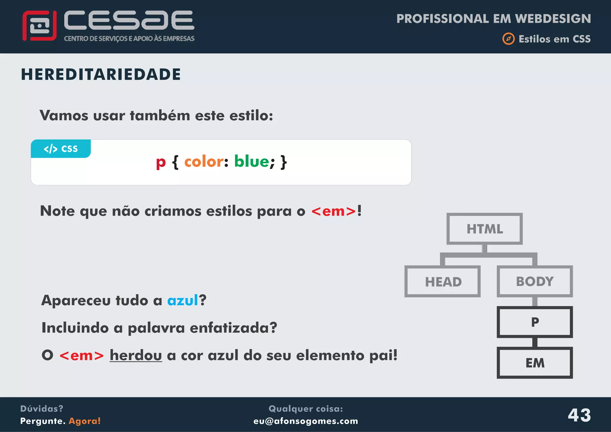 PROFISSIONAL EM WEBDESIGN
b Estilos em CSS
Qualquer coisa:
eu@afonsogomes.com
Dúvidas?
Pergunte. Agora! 43
HEREDITARIEDADE
HTML
BODYHEAD
P
EM
Vamos usar também este estilo:
Apareceu tudo a ?
Incluindo a palavra enfatizada?
O herdou a cor azul do seu elemento pai!
azul
<em>
Vamos usar também este estilo:a CSS
p { : ; }color blue
Note que não criamos estilos para o !<em>
 