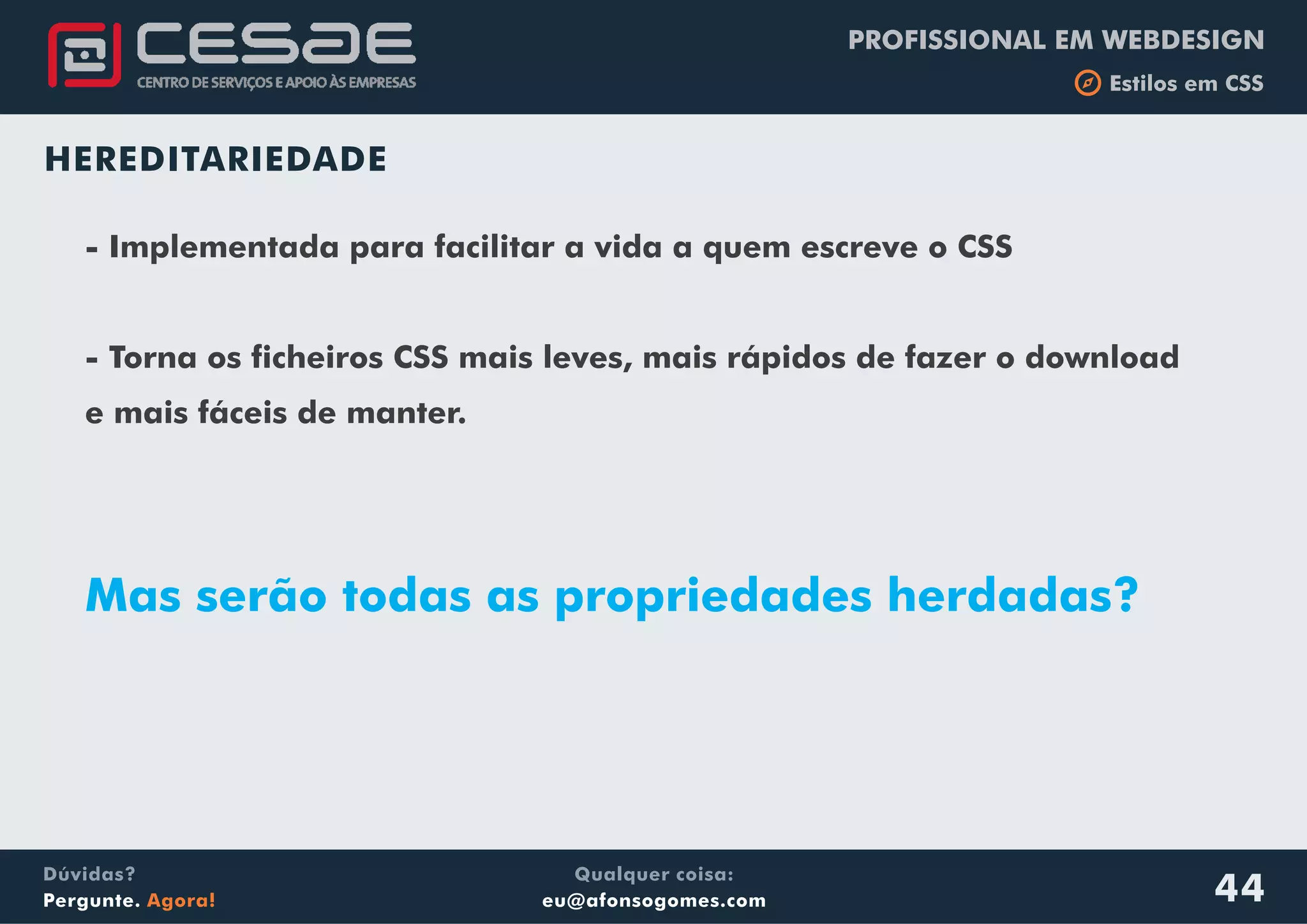 PROFISSIONAL EM WEBDESIGN
b Estilos em CSS
Qualquer coisa:
eu@afonsogomes.com
Dúvidas?
Pergunte. Agora! 44
HEREDITARIEDADE
- Implementada para facilitar a vida a quem escreve o CSS
- Torna os ficheiros CSS mais leves, mais rápidos de fazer o download
e mais fáceis de manter.
Mas serão todas as propriedades herdadas?
 