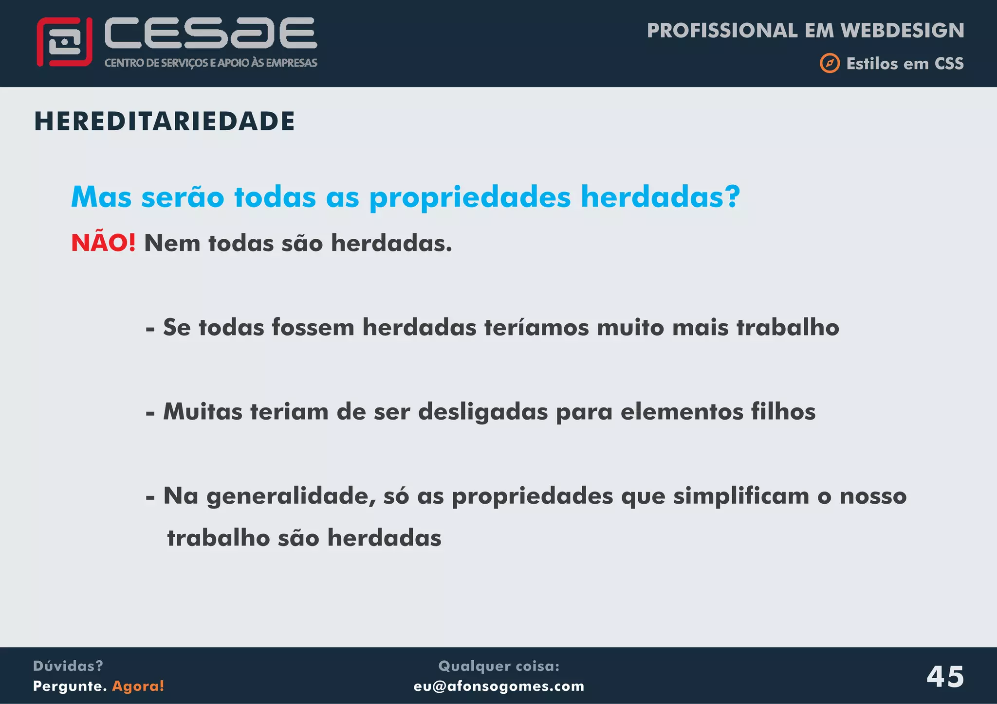 PROFISSIONAL EM WEBDESIGN
b Estilos em CSS
Qualquer coisa:
eu@afonsogomes.com
Dúvidas?
Pergunte. Agora! 45
HEREDITARIEDADE
Mas serão todas as propriedades herdadas?
NÃO! Nem todas são herdadas.
- Se todas fossem herdadas teríamos muito mais trabalho
- Muitas teriam de ser desligadas para elementos filhos
- Na generalidade, só as propriedades que simplificam o nosso
trabalho são herdadas
 