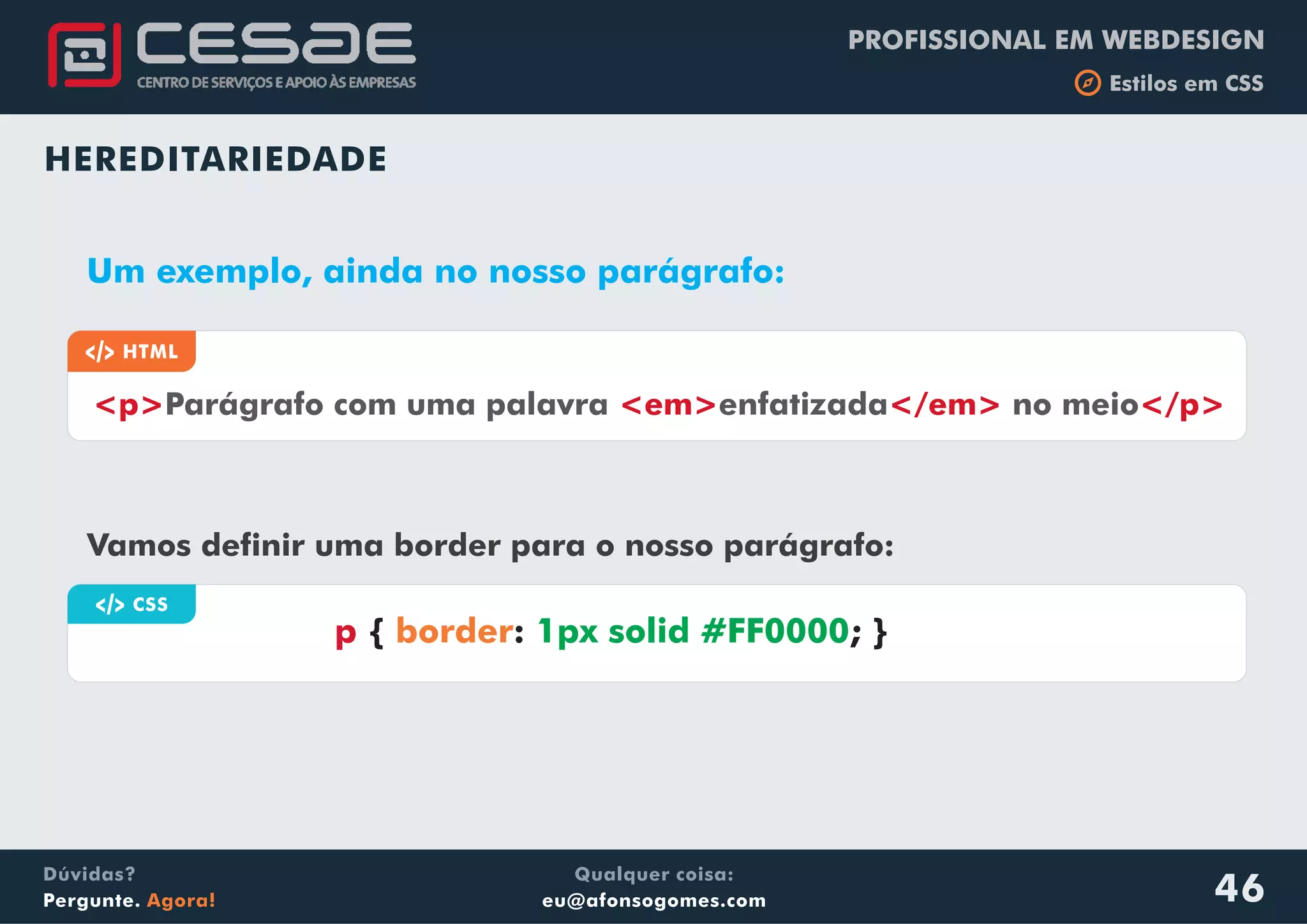 PROFISSIONAL EM WEBDESIGN
b Estilos em CSS
Qualquer coisa:
eu@afonsogomes.com
Dúvidas?
Pergunte. Agora! 46
HEREDITARIEDADE
a HTML
<p> <em> </em> </p>Parágrafo com uma palavra enfatizada no meio
Um exemplo, ainda no nosso parágrafo:
Vamos definir uma border para o nosso parágrafo:
a CSS
p { : ; }border 1px solid #FF0000
 
