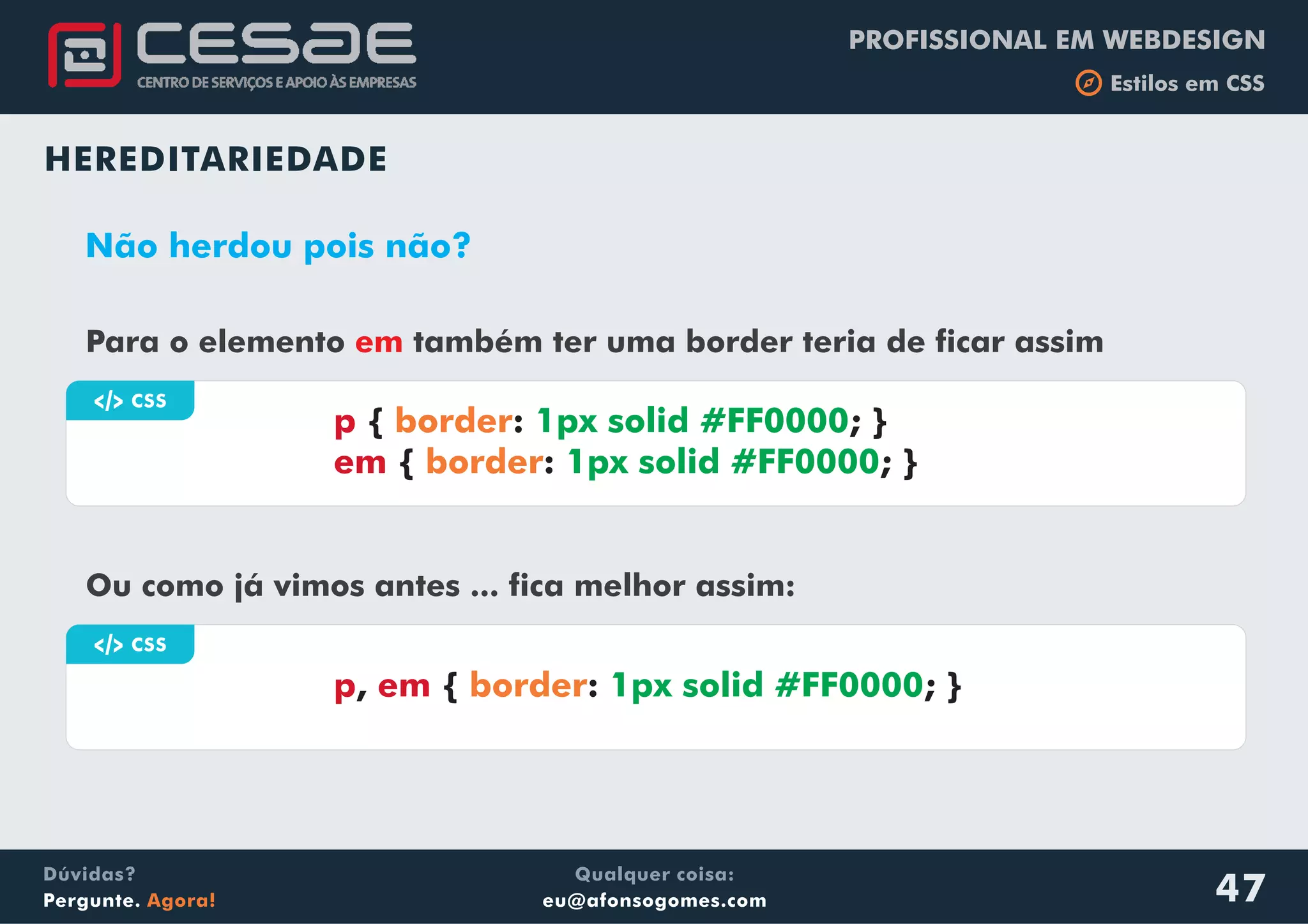 PROFISSIONAL EM WEBDESIGN
b Estilos em CSS
Qualquer coisa:
eu@afonsogomes.com
Dúvidas?
Pergunte. Agora! 47
HEREDITARIEDADE
Não herdou pois não?
Para o elemento também ter uma border teria de ficar assimem
a CSS
p
em
{ : ; }
{ : ; }
border
border
1px solid #FF0000
1px solid #FF0000
Ou como já vimos antes ... fica melhor assim:
a CSS
p em, { : ; }border 1px solid #FF0000
 