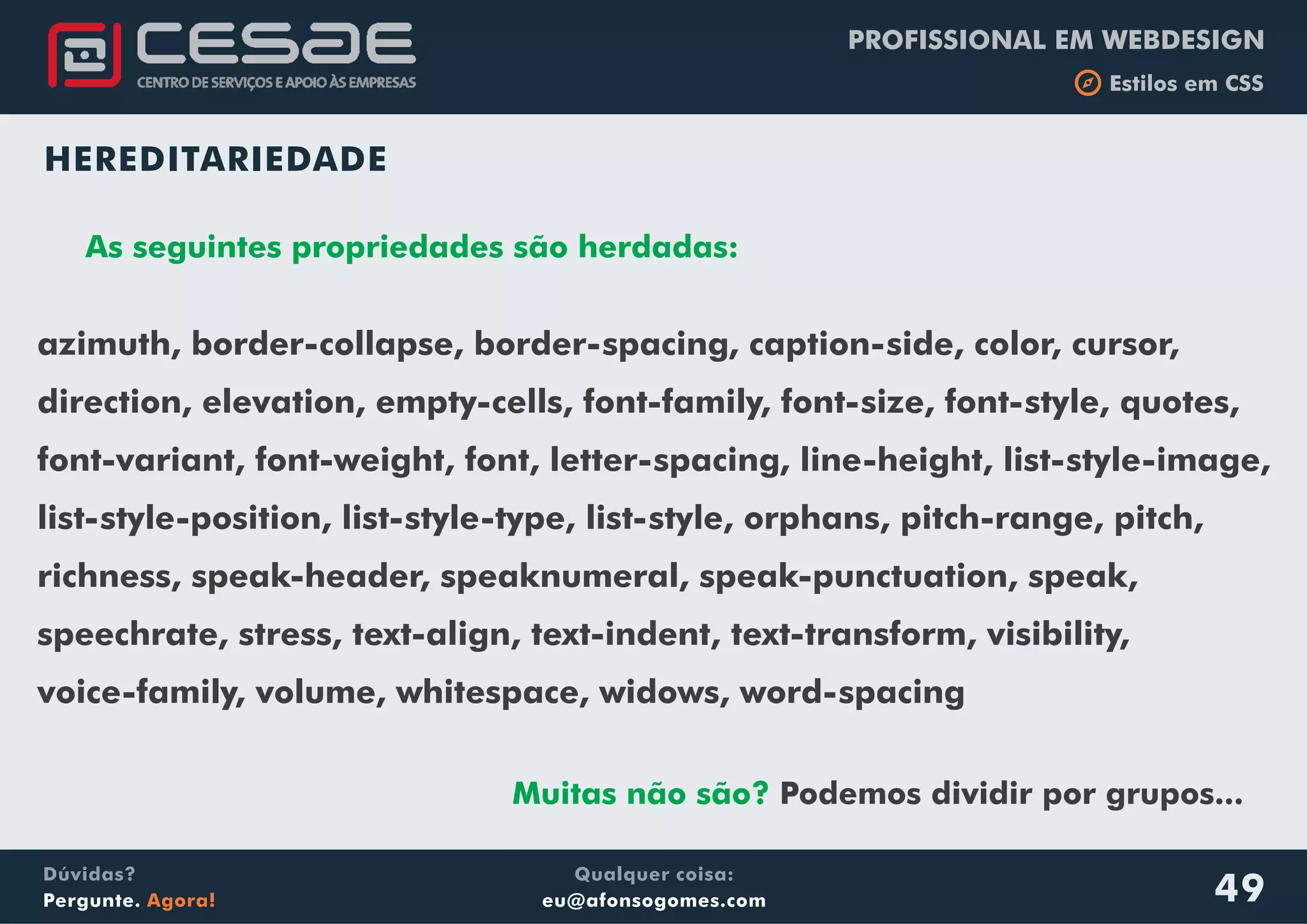 PROFISSIONAL EM WEBDESIGN
b Estilos em CSS
Qualquer coisa:
eu@afonsogomes.com
Dúvidas?
Pergunte. Agora! 49
HEREDITARIEDADE
As seguintes propriedades são herdadas:
azimuth, border-collapse, border-spacing, caption-side, color, cursor,
direction, elevation, empty-cells, font-family, font-size, font-style, quotes,
font-variant, font-weight, font, letter-spacing, line-height, list-style-image,
list-style-position, list-style-type, list-style, orphans, pitch-range, pitch,
richness, speak-header, speaknumeral, speak-punctuation, speak,
speechrate, stress, text-align, text-indent, text-transform, visibility,
voice-family, volume, whitespace, widows, word-spacing
Muitas não são? Podemos dividir por grupos...
 