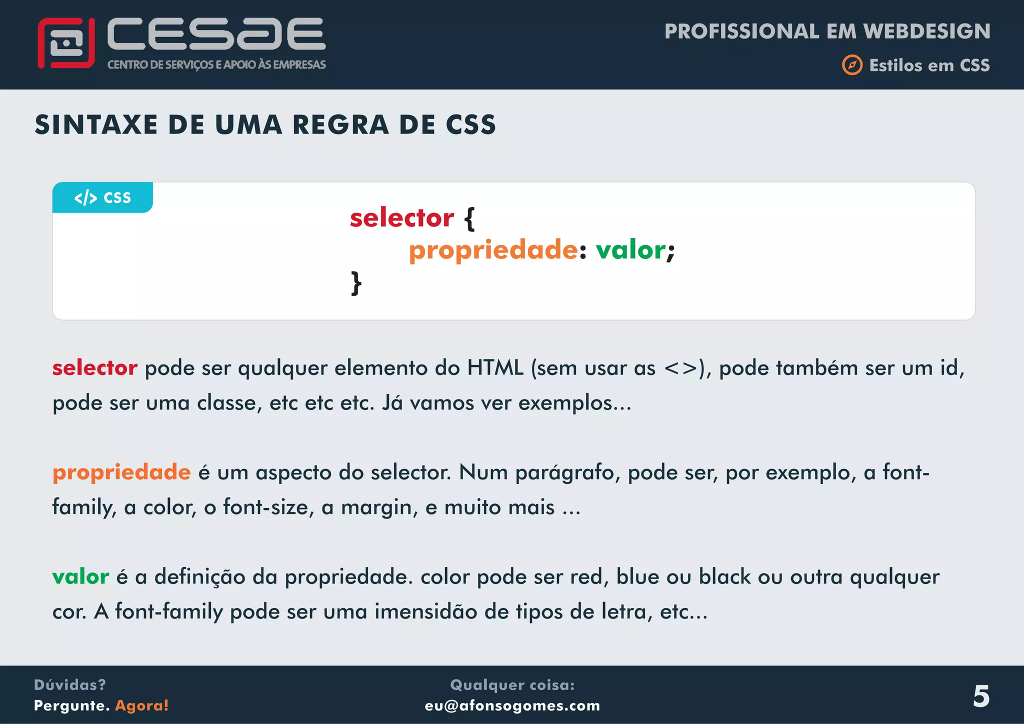 PROFISSIONAL EM WEBDESIGN
b Estilos em CSS
Qualquer coisa:
eu@afonsogomes.com
Dúvidas?
Pergunte. Agora!
selector pode ser qualquer elemento do HTML (sem usar as <>), pode também ser um id,
pode ser uma classe, etc etc etc. Já vamos ver exemplos...
é um aspecto do selector. Num parágrafo, pode ser, por exemplo, a font-
family, a color, o font-size, a margin, e muito mais ...
é a definição da propriedade. color pode ser red, blue ou black ou outra qualquer
cor. A font-family pode ser uma imensidão de tipos de letra, etc...
propriedade
valor
5
SINTAXE DE UMA REGRA DE CSS
a CSS
selector {
: ;
}
propriedade valor
 