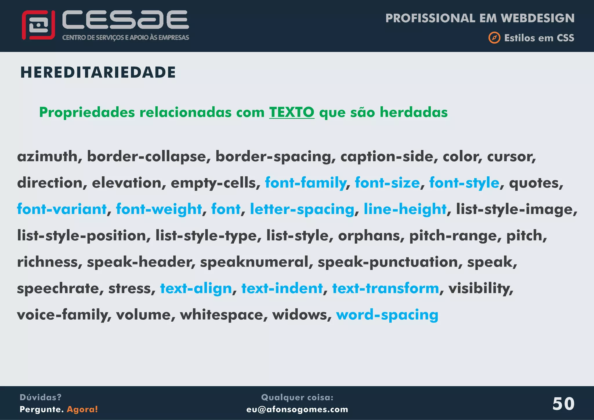 PROFISSIONAL EM WEBDESIGN
b Estilos em CSS
Qualquer coisa:
eu@afonsogomes.com
Dúvidas?
Pergunte. Agora! 50
HEREDITARIEDADE
Propriedades relacionadas com TEXTO que são herdadas
azimuth, border-collapse, border-spacing, caption-side, color, cursor,
direction, elevation, empty-cells, , , , quotes,
, , , , , list-style-image,
list-style-position, list-style-type, list-style, orphans, pitch-range, pitch,
richness, speak-header, speaknumeral, speak-punctuation, speak,
speechrate, stress, , , , visibility,
voice-family, volume, whitespace, widows,
font-family font-size font-style
font-variant font-weight font letter-spacing line-height
text-align text-indent text-transform
word-spacing
 