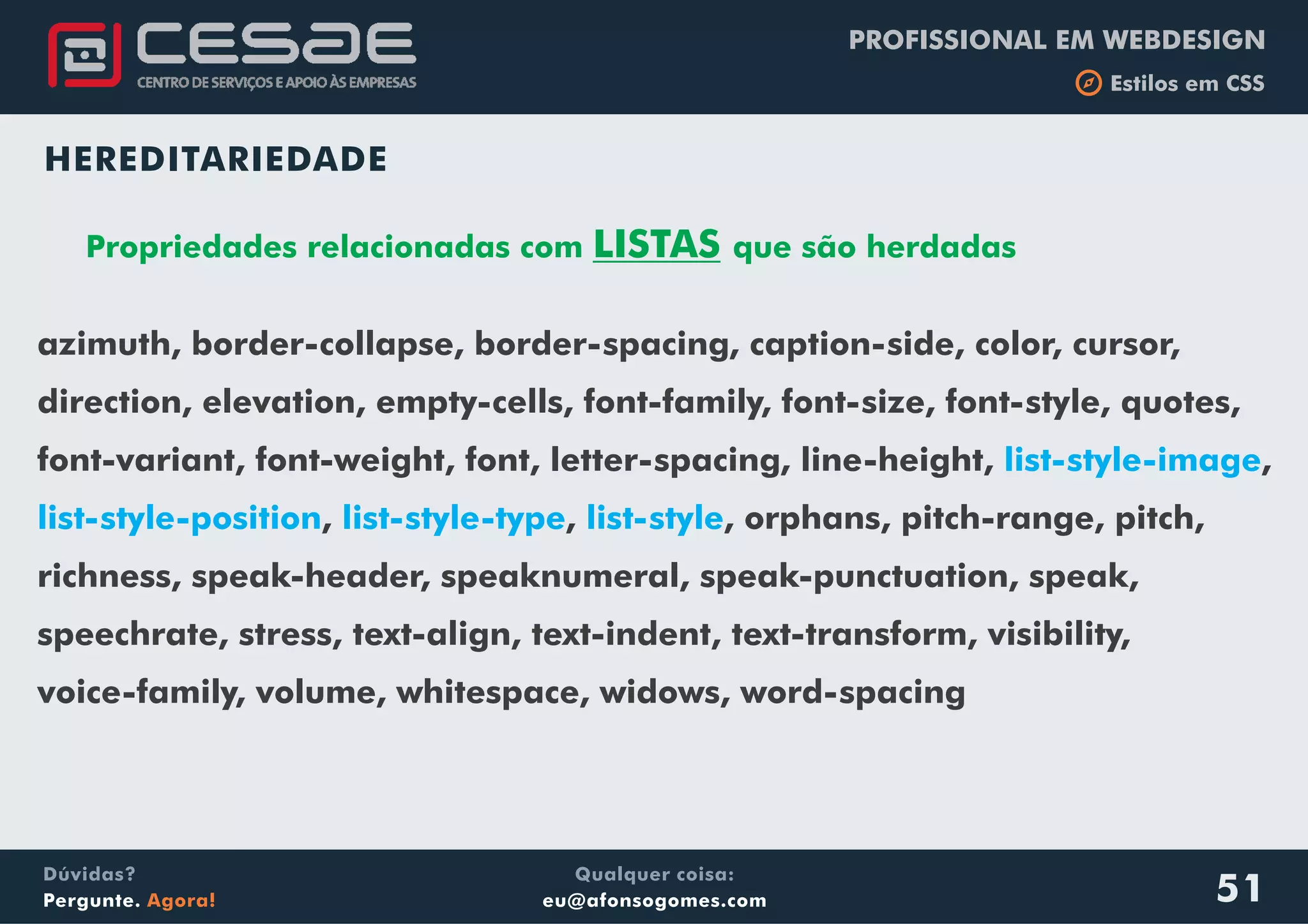 PROFISSIONAL EM WEBDESIGN
b Estilos em CSS
Qualquer coisa:
eu@afonsogomes.com
Dúvidas?
Pergunte. Agora! 51
HEREDITARIEDADE
Propriedades relacionadas com LISTAS que são herdadas
azimuth, border-collapse, border-spacing, caption-side, color, cursor,
direction, elevation, empty-cells, font-family, font-size, font-style, quotes,
font-variant, font-weight, font, letter-spacing, line-height, ,
, , , orphans, pitch-range, pitch,
richness, speak-header, speaknumeral, speak-punctuation, speak,
speechrate, stress, text-align, text-indent, text-transform, visibility,
voice-family, volume, whitespace, widows, word-spacing
list-style-image
list-style-position list-style-type list-style
 