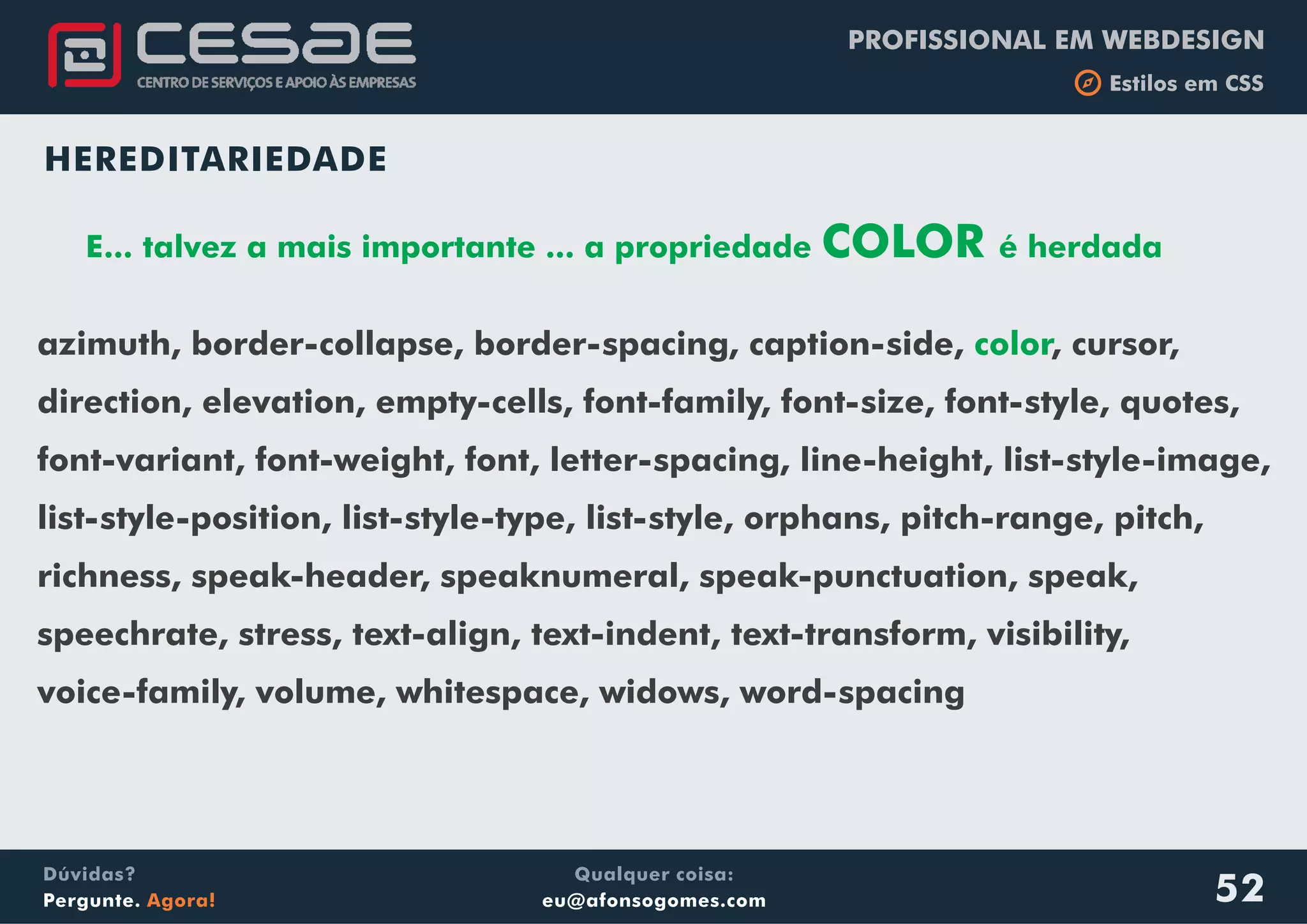 PROFISSIONAL EM WEBDESIGN
b Estilos em CSS
Qualquer coisa:
eu@afonsogomes.com
Dúvidas?
Pergunte. Agora! 52
HEREDITARIEDADE
E... talvez a mais importante ... a propriedade COLOR é herdada
azimuth, border-collapse, border-spacing, caption-side, , cursor,
direction, elevation, empty-cells, font-family, font-size, font-style, quotes,
font-variant, font-weight, font, letter-spacing, line-height, list-style-image,
list-style-position, list-style-type, list-style, orphans, pitch-range, pitch,
richness, speak-header, speaknumeral, speak-punctuation, speak,
speechrate, stress, text-align, text-indent, text-transform, visibility,
voice-family, volume, whitespace, widows, word-spacing
color
 