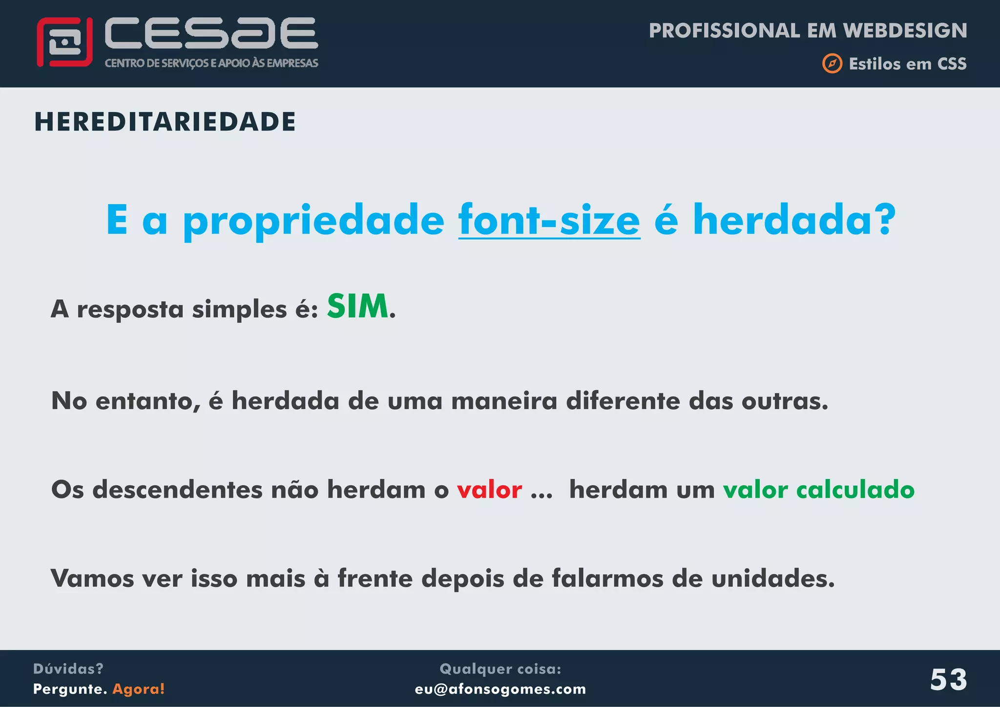 PROFISSIONAL EM WEBDESIGN
b Estilos em CSS
Qualquer coisa:
eu@afonsogomes.com
Dúvidas?
Pergunte. Agora! 53
HEREDITARIEDADE
E a propriedade font-size é herdada?
A resposta simples é: .
No entanto, é herdada de uma maneira diferente das outras.
Os descendentes não herdam o ... herdam um
Vamos ver isso mais à frente depois de falarmos de unidades.
SIM
valor calculadovalor
 