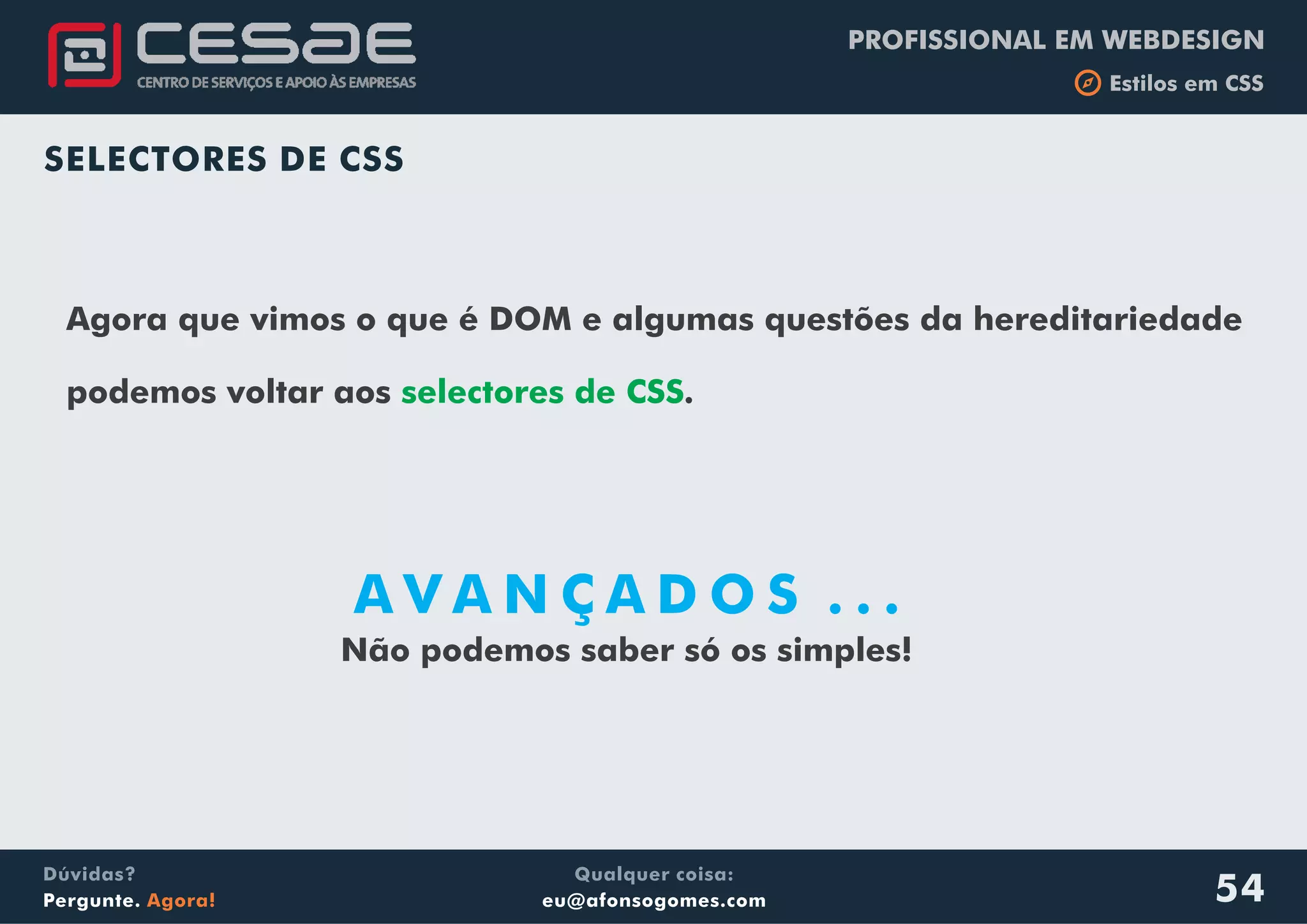 PROFISSIONAL EM WEBDESIGN
b Estilos em CSS
Qualquer coisa:
eu@afonsogomes.com
Dúvidas?
Pergunte. Agora! 54
SELECTORES DE CSS
A V A N Ç A D O S . . .
Agora que vimos o que é DOM e algumas questões da hereditariedade
podemos voltar aos .selectores de CSS
Não podemos saber só os simples!
 