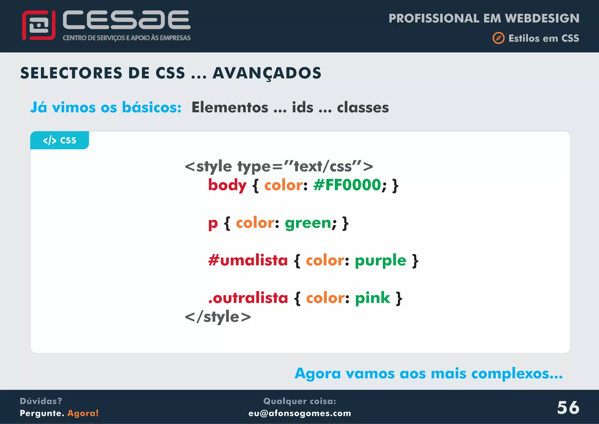 PROFISSIONAL EM WEBDESIGN
b Estilos em CSS
Qualquer coisa:
eu@afonsogomes.com
Dúvidas?
Pergunte. Agora! 56
a CSS
<style type=’’text/css’’>
</style>
body
p
#umalista
.outralista
{ : ; }
{ : ; }
{ : }
{ : }
color
color
color
color
#FF0000
green
purple
pink
SELECTORES DE CSS ... AVANÇADOS
Já vimos os básicos: Elementos ... ids ... classes
Agora vamos aos mais complexos...
 