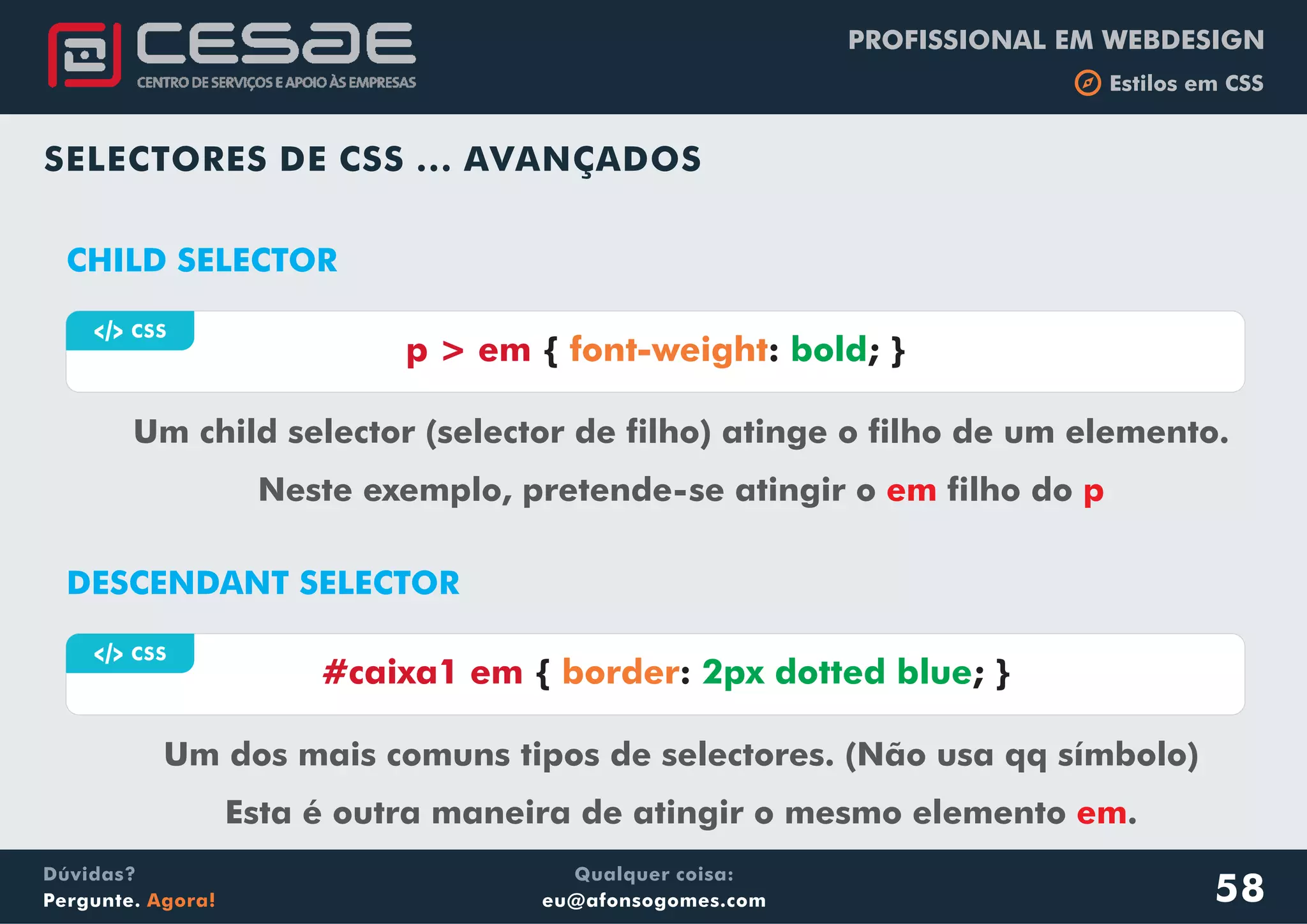 PROFISSIONAL EM WEBDESIGN
b Estilos em CSS
Qualquer coisa:
eu@afonsogomes.com
Dúvidas?
Pergunte. Agora!
a CSS
p > em { : ; }font-weight bold
SELECTORES DE CSS ... AVANÇADOS
CHILD SELECTOR
Um child selector (selector de filho) atinge o filho de um elemento.
Neste exemplo, pretende-se atingir o filho doem p
a CSS
#caixa1 em { : ; }border 2px dotted blue
DESCENDANT SELECTOR
Um dos mais comuns tipos de selectores. (Não usa qq símbolo)
Esta é outra maneira de atingir o mesmo elemento .em
58
 