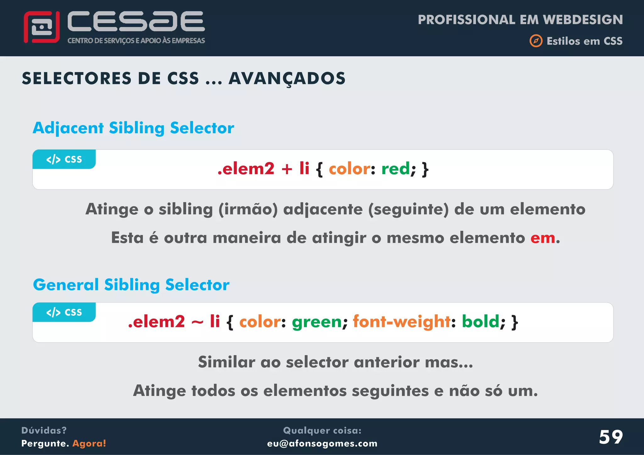PROFISSIONAL EM WEBDESIGN
b Estilos em CSS
Qualquer coisa:
eu@afonsogomes.com
Dúvidas?
Pergunte. Agora!
a CSS
.elem2 ~ li { : ; : ; }color font-weightgreen bold
SELECTORES DE CSS ... AVANÇADOS
General Sibling Selector
Similar ao selector anterior mas...
Atinge todos os elementos seguintes e não só um.
a CSS
.elem2 + li { : ; }color red
Adjacent Sibling Selector
Atinge o sibling (irmão) adjacente (seguinte) de um elemento
Esta é outra maneira de atingir o mesmo elemento .em
59
 