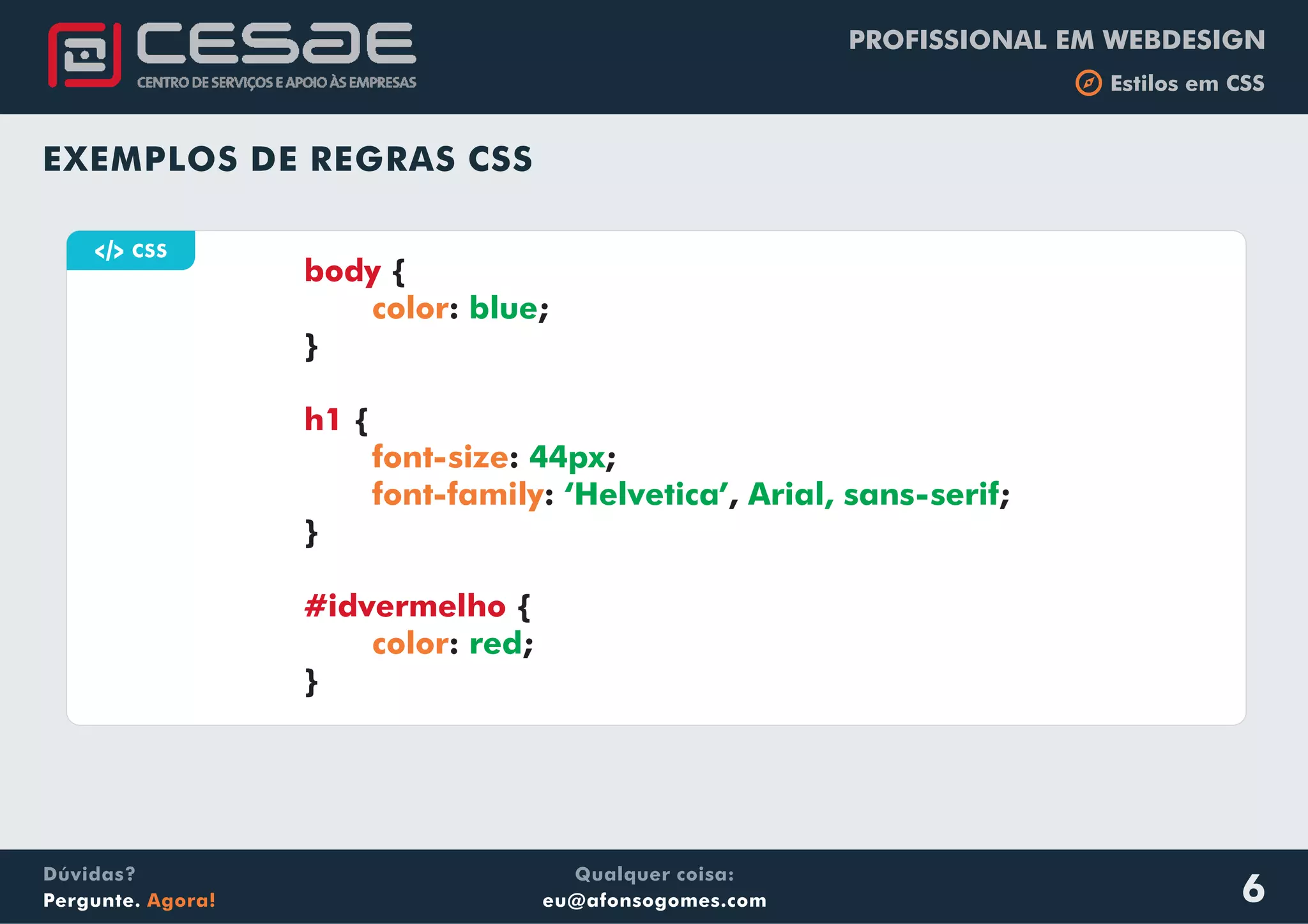 PROFISSIONAL EM WEBDESIGN
b Estilos em CSS
Qualquer coisa:
eu@afonsogomes.com
Dúvidas?
Pergunte. Agora! 6
EXEMPLOS DE REGRAS CSS
a CSS
{
: ;
}
{
: ;
: , ;
}
{
: ;
}
body
h1
#idvermelho
color
font-size
font-family
color
blue
44px
‘Helvetica’ Arial, sans-serif
red
 