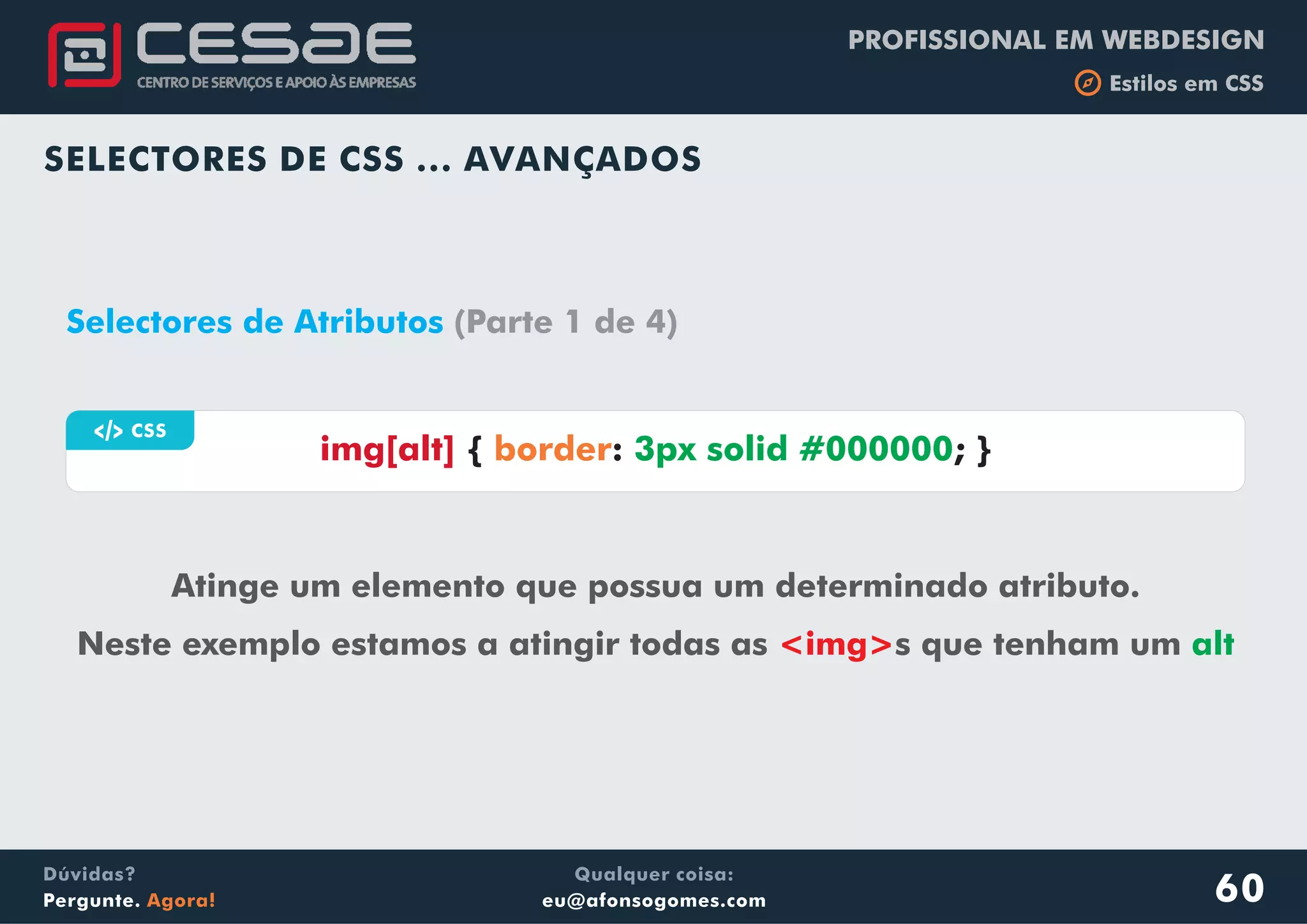 PROFISSIONAL EM WEBDESIGN
b Estilos em CSS
Qualquer coisa:
eu@afonsogomes.com
Dúvidas?
Pergunte. Agora!
SELECTORES DE CSS ... AVANÇADOS
60
a CSS
img[alt] { : ; }border 3px solid #000000
Selectores de Atributos (Parte 1 de 4)
Atinge um elemento que possua um determinado atributo.
Neste exemplo estamos a atingir todas as s que tenham um<img> alt
 