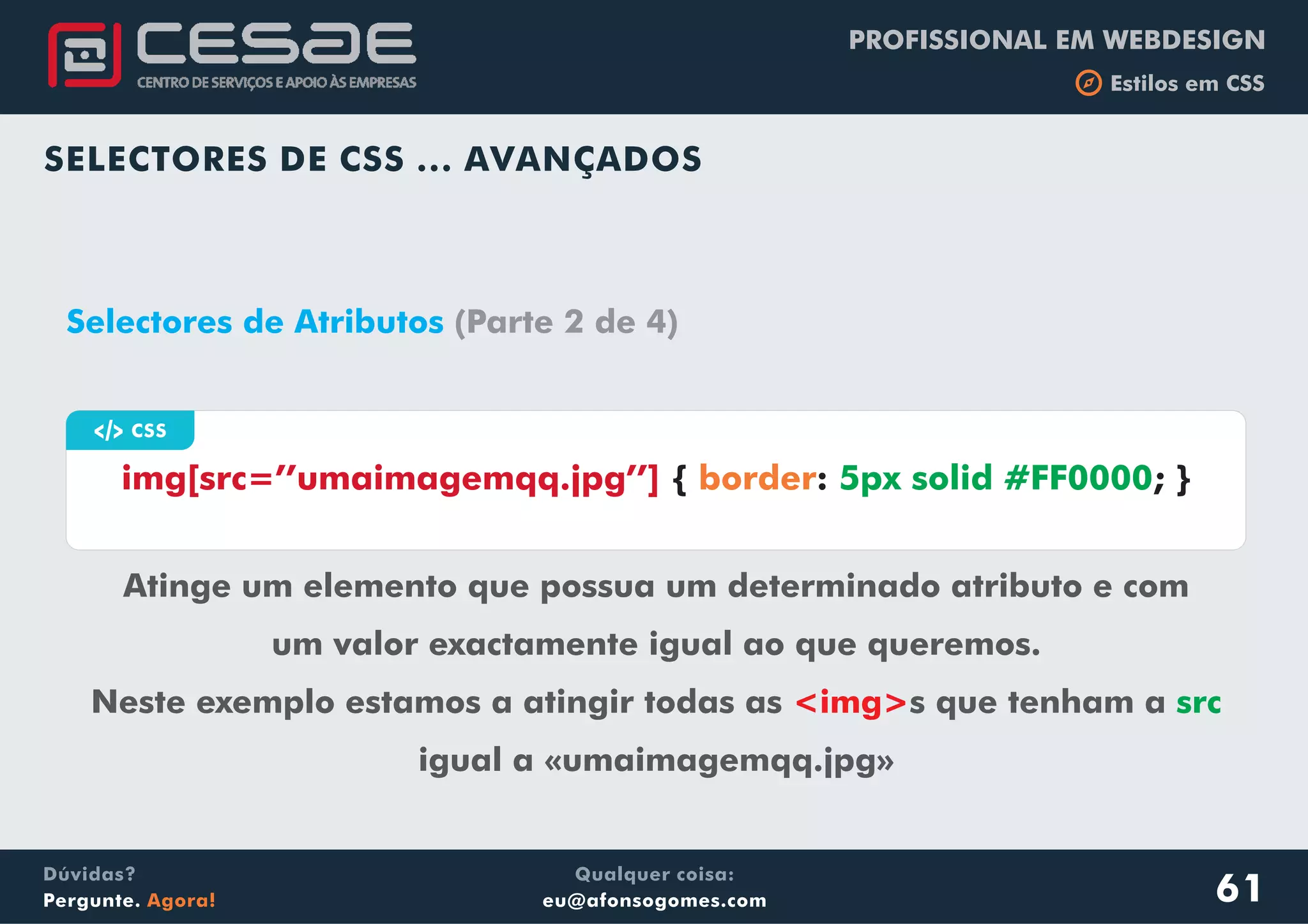PROFISSIONAL EM WEBDESIGN
b Estilos em CSS
Qualquer coisa:
eu@afonsogomes.com
Dúvidas?
Pergunte. Agora!
SELECTORES DE CSS ... AVANÇADOS
61
a CSS
img[src=’’umaimagemqq.jpg’’] { : ; }border 5px solid #FF0000
Selectores de Atributos (Parte 2 de 4)
Atinge um elemento que possua um determinado atributo e com
um valor exactamente igual ao que queremos.
Neste exemplo estamos a atingir todas as s que tenham a
igual a «umaimagemqq.jpg»
<img> src
 