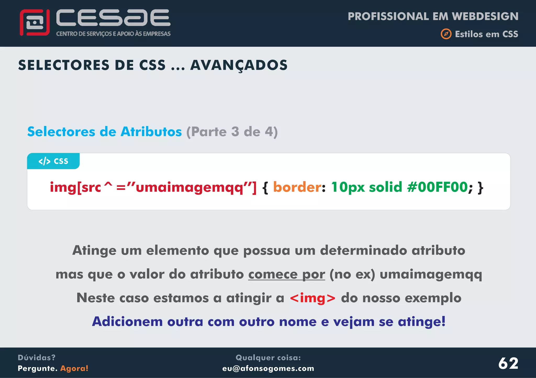 PROFISSIONAL EM WEBDESIGN
b Estilos em CSS
Qualquer coisa:
eu@afonsogomes.com
Dúvidas?
Pergunte. Agora!
SELECTORES DE CSS ... AVANÇADOS
62
a CSS
img[src^=’’umaimagemqq’’] { : ; }border 10px solid #00FF00
Selectores de Atributos (Parte 3 de 4)
Atinge um elemento que possua um determinado atributo
mas que o valor do atributo comece por (no ex) umaimagemqq
Neste caso estamos a atingir a do nosso exemplo<img>
Adicionem outra com outro nome e vejam se atinge!
 